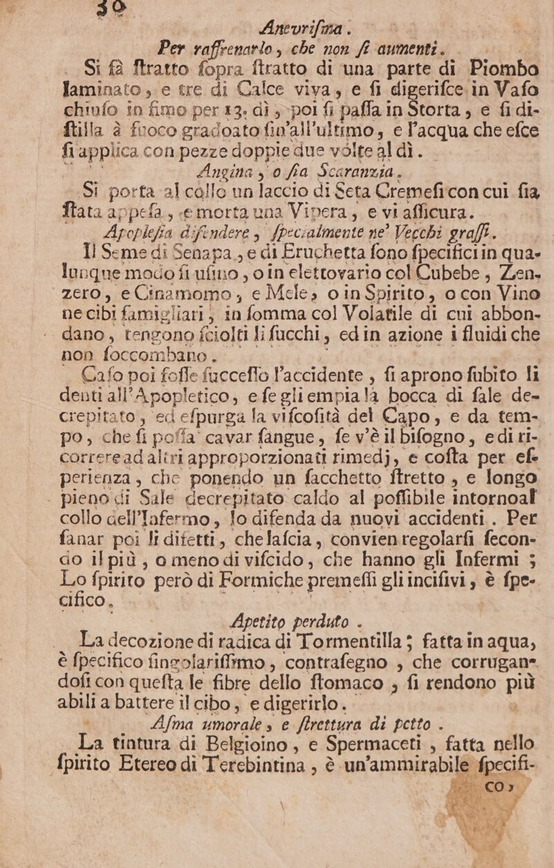 Anevrifma . | Per raffrenarto , che non ff aumenti. Si fà ftratto fopra ftratto di ‘una parte di Piombo laminato e tre di Calce viva, e fi digerifce in Vafo chiufo in fimo per 13. dì pol fi paffa in Storta; e fi di- ftilla è fuoco gradoato fin’all’ultrmo, e l’acqua che efce fi applica con pezze doppie due volte aldì. aisi Angina y 0 fa Scaranzia. Si porta al callo un laccio di Seta Cremefiicon cui fia ftata appefa, «e morta una Vipera, e vi afficura. | Apoplefia difendere, fpecialmente ne? Vecchi graffi. Il Seme di Senapa , e di Eruchetta fono fpecificiin qua» lunque modo fi uftno , o in elettovario col Cubebe, Zen. zero, eCinamomo,; e Mele, o inSpirito, o con Vino ne cibi famigliari, in fomma col Volatile di cui abbon- dano, tengono fciolti li fucchi, edin azione i fluidi che non foccombano. i Cafo poi fofle fucceflo accidente , fi apronofubito li denti all'Apopletico, efegliempiala bocca di fale de- crepitato , ed efpurga la vifcofità del Capo, e da tem- po, che fi poffa cavar fangue, fev'è ilbifogno, editi. correreadaliri approporzionati rimedj, e cofta per efe perienza, che ponendo un facchetto ftretto , e longo | pieno di Sale decrepitato caldo al poffibile intornoal collo aell’Infermo, fo difenda da nuovi accidenti . Per fanar poi li difetti, chelafcia, convienregolarfi fecon- do il più, o menodi vifcido, che hanno gli Infermi 5 Lo fpirito però di Formiche premefli gli incifivi, è fpe- cifico, ‘+ qui Apetito perduto . La decozione di radica di Tormentilla $ fatta in aqua, è fpecifico finzolarifirmo , contrafegno , che corrugan». doft con quefta le fibre dello ftomaco ; fi rendono più abili a battere il cibo, e digerirlo. La tintura di Belgioino, e Spermaceti , fatta nello \