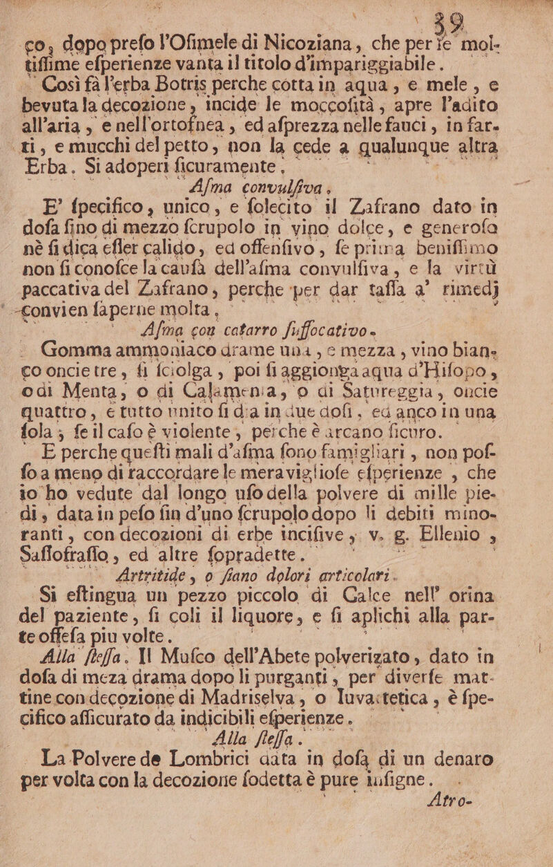 tiflime efperienze vanta il titolo d’impariggiabile . Così fà l’erba Botris perche cotta in aqua, e mele , bevuta la cecggione) incide le moccofità; apre l’adito all’aria , e nell'ortofnea , ed afprezza nelle fauci , infar, «ti, emucchidel petto, non la cede a qualunque altra Erba. Si adoperi ficuramente . | Afma convulfiva ; E’ fpecifico , unico, e folecito il Zafrano dato in dofa fino di mezzo ferupolo i in vino dolce, e generofa nè {i dica efler calido, ed offenfivo , fe prima beniflimo non fi conofce lacavfà dell’afma comunliva , € la virtù paccativa del Zafrano, perche per dar tafla a’ rimedj ‘ -Convien faperne molta, Afma con catarro Suffocativo Gomma ammoniaco drame una , e mezza , vino bian: co oncie tre, fi [ciolga &gt; poi fiaggionga aqua d’Hifopo, odi Menta, o di Calamen:a, o di Satureggia , oncie Guapuo , €tutto unito fl dia in due dofi, ed anco in una fola ; feilcafo è violente, perche è arcano ficuro. E perche queftit mali d’afima fono famigliari , non pof- fo a meno di raccordare le meravigliofe efperienze , che io ho vedute dal longo ufo della polvere di mille pie. ‘dig datain pefo fin d’uno fcrupolo dopo li debiti mino» ranti, condecozioni di erbe incifive ; v. E. Ellenio , Saffofrafio , ed altre fopradette. Artritide , 0 fiano dolori articolari. del paziente, fi coli il liquore, e fi aplichi alla par- te offefa piu volte. Alla ftefa. Il Mufco dell’Abete polverizato , dato in dofa di meza drama dopo li purganti , per diverfe mat- tine con-decozione di Madriselva, o Tuva:tetica » è fpe- cifico afficurato da indicibili e(perienze . Alla feffa . | La Polvere de Lombrici data in dofa di un denaro per volta con la decozione fodetta è pure magno fro-