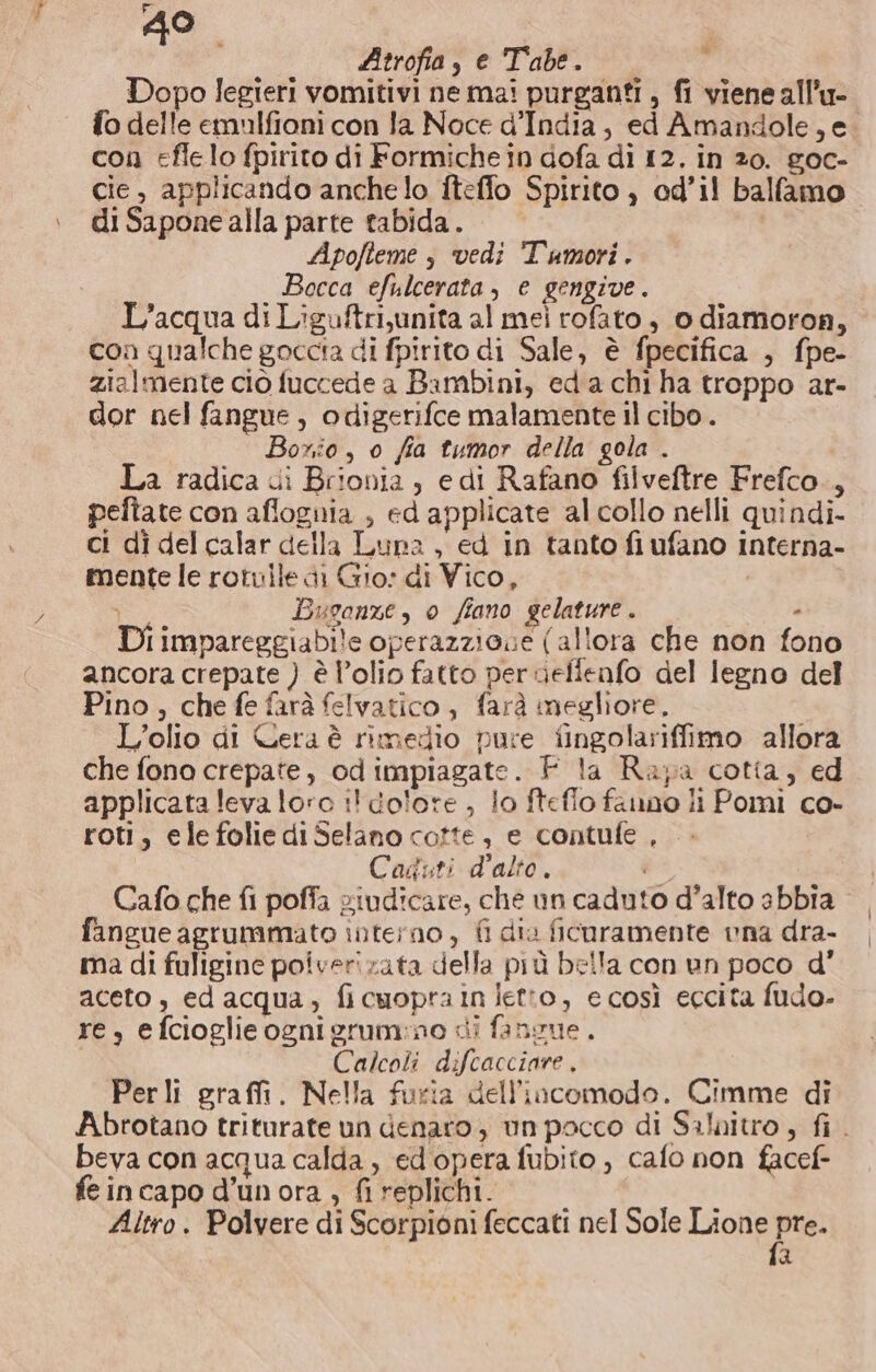 Atrofia, e Tabe. 7 Dopo legieri vomitivi ne mai purganti, fi viene all’u- fo delle emulfioni con la Noce d'India, ed Amandole,e. con effe lo fpirito di Formiche in dofa di 12. in 20. goc- cie, applicando anchelo iteffo Spirito , od’il balfamo di Sapone alla parte tabida. Apofteme s vedi Tumori. Bocca efulcerata, e gengive. L'acqua di Liguftri,unita al mei rofato, o diamoron, con qualche goccia di fpirito di Sale, è fpecifica , fpe- zialmente ciò fuccede a Bambini, eda chi ha troppo ar- dor nel fangue, odigerifce malamente il cibo . Boxio, o fia tumor della gola . La radica ui Brionia , edi Rafano filveftre Frefco., pefiate con aflognia , ed applicate al collo nelli quindi. ci dì del calar della Luna, ed in tanto fiufano interna- mente le rotuile di Gio: di Vico, Buoonze, 0 fiano gelature . - Di impareggiabile operazziose (allora che non fono ancora crepate ) è l’olio fatto per uefienfo del legno del Pino, che fe farà felvatico , farà megliore, L'olio di Cera è rimedio pure fingolariffimo allora che fono crepate, odimpiagate. F la Rapa cotia, ed applicata leva loro :! dolore, lo ftefio fauno li Pomi co- roti, ele folie di Selano cotte, e contufe , Caduti d'alto. è* Cafo che fi poffa giudicare, che un caduto d’alto abbia fangue agrummato interno, fi dia ficuramente vna dra- ma di fuligine poiverizata della più bella con un poco d' aceto , ed acqua, ficuoprain Jetto, ecosì eccita fudo- re, e fcioglie ogni grum:no di fansue. Calcoli difcacciare . Perli graffi. Nella furia dell'incomodo. Cimme di Abrotano triturate un denaro , un pacco di Saloitro , fi. beva con acqua calda , ed opera fubito , cafo non facef- feincapo d’unora , fi replichi. Altro. Polvere di Scorpioni feccati nel Sole Lione pre d