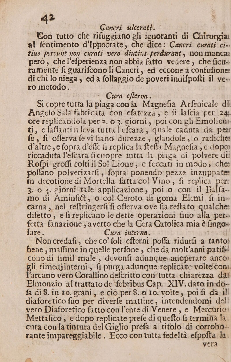 : Gancri ulcerati. Ton tutto che rifuggiano gli ignoranti di Chirurgia: al fentimento d’Ippocrate, che dice: Cancri curati ci. ius pereunt non curati vero diutius perdurant, non manca ‘però, che l’efperienza non abbia fatto vedere , che ficu.- ramente fi guarifcono Ir Cancri, ed eccone a confufionee di chi lo niega , eda follaggio de poveri indifpofti il ve-. ro metodo.. Cura efterna . Si copre tutta Ta piaga conla Magnefia Arfenicale dii Angelo sala fabricata con efatezza , € fi lafcia per 244 ore replicanciola per 2. 0 3. giorni, poi con gli Emolieni. ti, elaffantii leva tutta l'eftara, quale caduta da petti fe, fi oflervafevifiano durezze, glandole, o radichee d’altre, e fopra d’effe fi replica la ftefla Magnefia ) e dopo riccaduta l’efcara ficuopre tutta fa piaga di polvere dii Rofpi grofli colti il So! Lione, e feccati in modo, ches poffano polverizarfi, fopra ponendo pezze inzuppate: {n decotione di Mortella fatta:col Vino, fi replica perr 3- 0 4. giorni tale applicazione, poi o con il Balfa». mo di Aminfi&amp;, o col Ceroto di goma Elemi. fi in-- carna , nel reftringerfi fi ofierva ove fia reftato qualche: difetto, efireplicano Jc dette operazioni fino alla per» fetta fanazione ; averto che la Cera Catolica mia è fingo+ Jare. Cura interna. | i; Noncredafi, che co’ foli efterni poffa ridurfi a fantoò bene , maffime in quelle perfone , che da molt’anni patifii cono di fimil! male, devonfi adunque..adoperare anco» gli rimedjinterni., fi purga adunque replicate volteconi l'arcano vero Corallino defcritto con-tutta chiarezza dal Elmonzio al trattato de :febribus Cap. XIV. dato in;do- fa di8. in ro.grani, e ciò per 8.0 10. volte, poi fi da-il diaforetico fuo per diverfe mattine, intendendomi dell vero Diaforetico fatto con l'ente di Venere, e Mercurio: Mettalico , e dopo replicate prefe di quefto fi termina la. cura con la tintura del Giglio prefa a titolo di corrobo-- rante impareggiabile. Ecco contutta fedeltà efpofta Ja. vera Foa a *