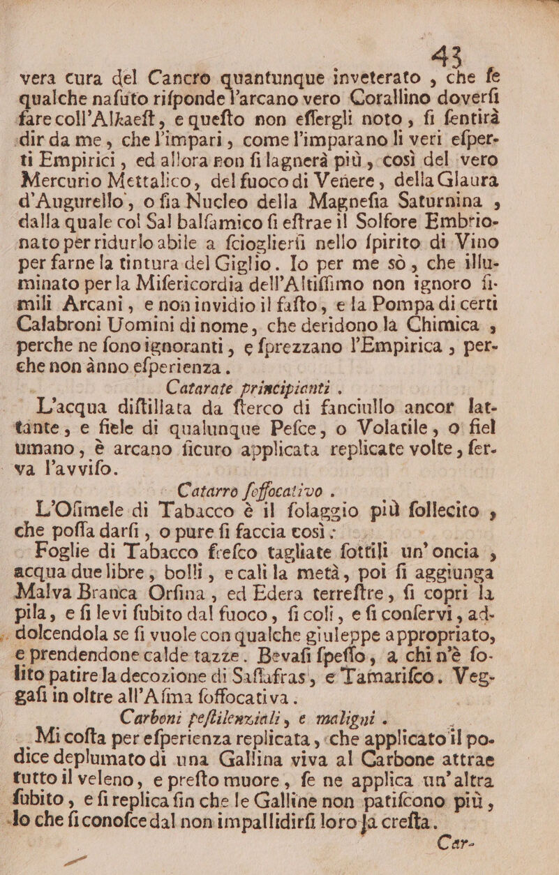 vera cura del Cancro quantunque inveterato , che fe qualche nafuto rifponde l'arcano vero Corallino doverfi fare coll’Alkaeft, e quefto non effergli noto, fi fentirà :dir da me, che l'impari, come l’imparano li veri efper- ti Empirici, ed allora pon filagnerà più, così del vero Mercurio Mettalico, delfuoco di Venere , della Glaura d’Augurello, o fia Nucleo della Magnefia Saturnina , dalla quale col Sal balfamico fi eftrae il Solfore Embrio- nato perridurlo abile a fciozlierii nello fpirito di Vino per farne la tintura del Giglio. Io per me sò, che illu- minato perla Mifericordia dell’A!tifimo non ignoro fi. mili Arcani, e noninvidio il fafto, ela Pompadicerti Calabroni Uomini di nome, che deridono la Chimica ; perche ne fono ignoranti, e fprezzano l'’Empirica , per- che non ànno efperienza. i Catarate principianti . L'acqua diftillata da fterco di fanciullo ancor lat- tante; e fiele di qualunque Pefce, o Volatile, 0' fiel umano , è arcano ficuro applicata replicate volte , fer. : va l’avvifo. - Catarro feffocativo . L’Ofimele di Tabacco è il folaggio più follecito , che poffa darfi , o pure fi faccia tosì: - Lao Foglie di Tabacco frefco tagliate fottili un’oncia ; acqua duelibre; bolli, ecalila metà, poi fi aggiunga Malva Branca Orfina, ed Edera terreftre, fi copri la pila, e fi levi fubito dal fuoco, fi coli, e ficonfervi, ad- . dolcendola se fi vuole con qualche giuleppe appropriato, e prendendone calde tazze. Bevafi fpeflo; a chi n'è fo- lito patire Ja decozione di Saflafras!, e Tamarifco. Veg. gafi in oltre all’A fina foffocativa. | _ Carboni peftilenziali, e maligni . ; Micofta per efperienza replicata , ‘che applicato il po. dice deplumato di una Gallina viva al Carbone attrae tutto il veleno, e prefto muore, fe ne applica un’altra fubito, efireplicafinche le Galline non patifcono più, Io che ficonofce dal non impallidirfi loro ja crefta. Car- a