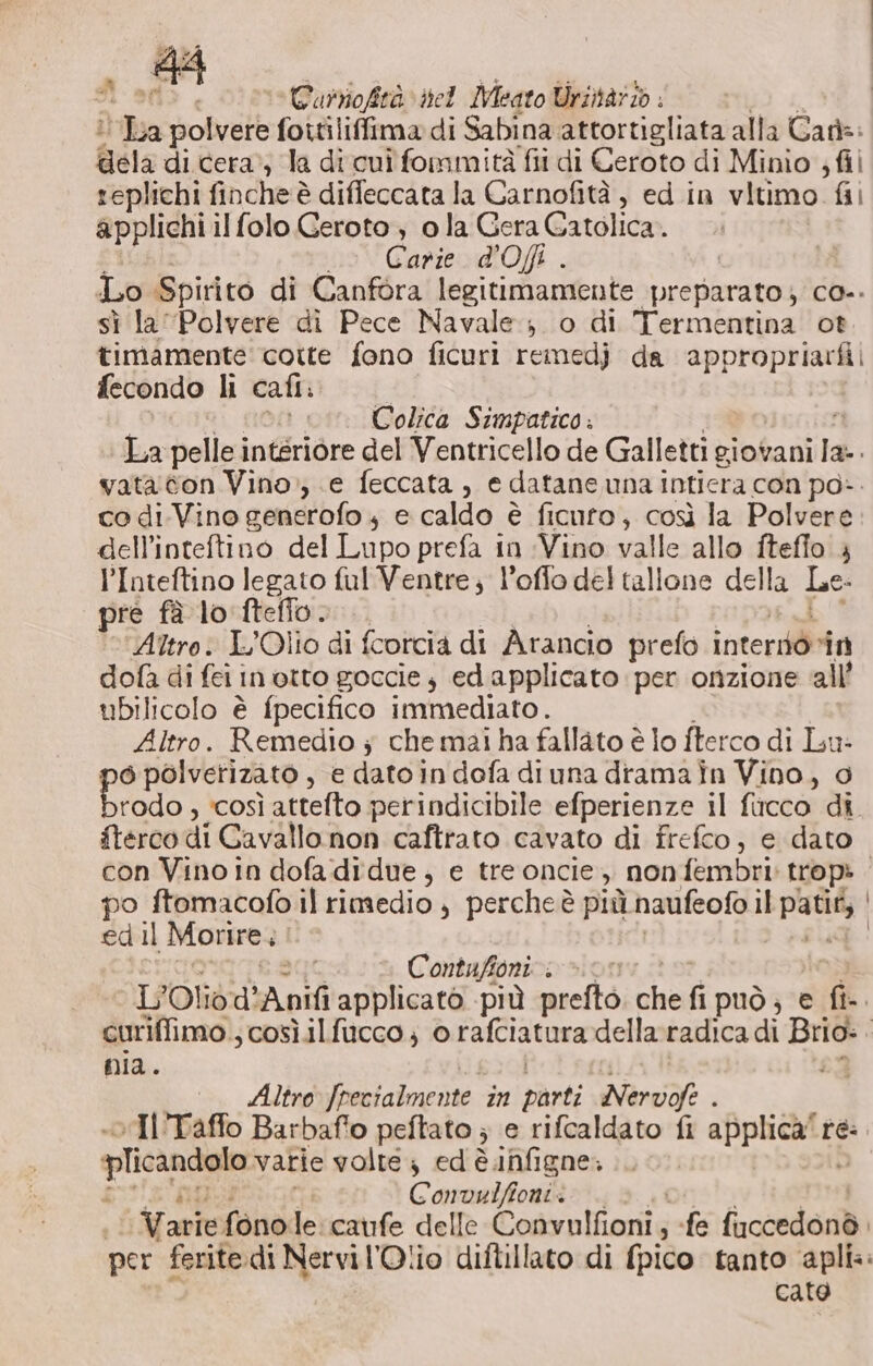 n SA e Eurioftà nel Mieato Uriitar/o isa polvere foitiliffima di Sabina attortigliata alla Caf: gela di cera’; la dicui fommità fii di Ceroto di Minio ; fil replichi finche è diffeccata la Carnofità, ed in vitimo fii applichi il folo Geroto ; ola Gera Gatolica.. Carie d'Ofi . Lo Spirito di Canfora legitimamente preparato} co-. sì la Polvere di Pece Navale; o di Heminni ot. timamente cotte fono ficuri remedj da appropriarfi fecondo li cafi: Colica Simpatico . La pellei intsriore del Ventricello de Galletti giovani si vata con Vino; e feccata , e datane una inticra con po». co di-Vino generofo 4 e caldo è ficuto, così la Polvere dell’inteftino del Lupo prefa in Vino valle allo itefio , l’Inteftino legato ful Ventre; l’offo del tallone della Le. pre fà lo fteffo. Altro: L’Olio di fcortcia di Arancio prefo interdò “in dofa di fei in otto goccie; edapplicato per onzione all’ ubilicolo è fpecifico immediato. Altro. Remedio ; che mai ha fallato è lo fterco di Lu: 6 polverizato , e dato in dofa diuna dramain Vino, 0 ir ‘COSÌ attetto perindicibile efperienze il ficco di ftercodi Cavallanon: caftrato cavato di frefco, e dato con Vino in dofa didue, e tre oncie,, non fembiii trop: , po ftomacofo il rimedio , percheè più naufeofo il gia edil Morire. | i Contafioni . &gt; L'Olidd A pd applicato più prefto che fipuò; e fi. curiffimo ; cosìil fucco ; orafciatura della radica di Brio: O pia. Altro Joenialmente in vanti Nervofe . vIl'Taffo Barbafio peftato ; e rifcaldato fi mine te: plicandolo vatie volte; ed è.infigne. i Convwlfioni: arie fono le caufe delle Cosynlhenie ; fe ficcedond. per feritedi Nervi l'Olio diftillato di fpico tanto apli.. cato