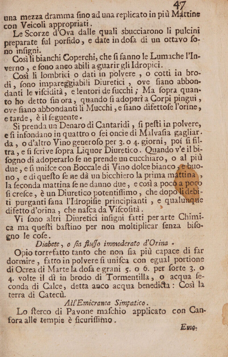 ‘con Veicoli appropriati. | | Le Scorze d'Ova dalle quali sbucciarono li pulcini preparate ful porfido , e date indofa di un ottavo fo. no infigni. Così li bianchi Coperchi, che fi fanno le Lumache l’In- verno , e fono aneo abili aguarir gli Idropici. Così li lombrici o dati in polvere , o cotti in bro- di, fono impareggiabili Diuretici , ove fiano abbon- danti le vifcidità, e lentori de fucchi ; Ma fopra quan: to ho detto finora, quando fi adoperi a Corpi pingui , ove fiano abbondanti li Mucchi , e fiano difettofe l'orine , etarde, è il feguente « Si prenda un Denaro di Cantaridi , fi pefti in polvere, e fi infondano in quattro o fei oncie di Malvafia gagliar. da, od’altro Vino generofo per 3.0 4. giorni, poi fl fil- tra, e fi fcrive fopra Liquor Diuretico. Quando ve il bi- fogno di adoperarlo fe ne prende un cucchiaro, 0 al più due, e fi unifce con Boccale di Vino dolce bianco s&amp;buo- no, ediquefto fe ae dà un bicchiero la prima mattina la feconda mattina fe ne danno due, e così a pocd a poc fi crefce, è un Diuretico potentiflimo , che dopoWti ti purganti fana l’Idropifie principianti , e qualung difetto d’orina , che nafca da Vifcofità. Vi fono altri Diuretici infigni fatti perarte Chimi- ca ma quefti baftino per non moltiplicar fenza bifo- gno le cofe. | . Diabete, 0 fia fiuffo imwsoderato d'Orina è Opio torrefatto tanto che non fia più capace di far dormire, fatro in polvere fi unifca con egual portione di Ocrea di Marte la dofa e grani s. o 6. per forte 3. o 4. volte il dì in brodo di Tormentilla, 0 acqua fe- conda di Calce, detta anco acqua beneditta : Così la terra di Catecù. | All Emicranea Simpatico. . . Lo fterco di Pavone mafchio applicato con Can- fora alle tempie è ficuriflimo . Emo: