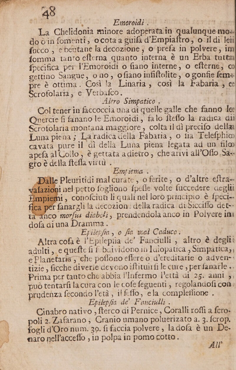 7 DI phi Emoroidi. | © a La Chelidonia minore adoperata.in qualunque mo» do è in fomenti, ocota a guifa d'Empiaftro, 0-ildi leti fucco , ebeutane la decozione ; o prefa in polvere; im fomma tanto efterna quanto interna è un Erba tutta ipecifica per l'Emoroidi o fiano interne, 0 efterne, c0 gettino Sangue, ono, ofiano infiftolite , o gonfie fema: pre è ottima. Così !a Linaria , così la Pabaria ; ee Bota e Verbafco. | i: i Altro Simpatico . | Col tener in faccoccia una di quelle galle che fanno dee nercie fi fanano le Emoroidi , falo fteflo la radica dii Scrofolaria montana maggiore , colta il dì precifo dellaa Luna piena; La radica della Fabaria , o ila Telefphio cavata pure il dì della Luna piena legata ad un fil apefa alLollo , è gettata a dietro, che arivi all’Oflo .Sa-- gto è della ftefla vittù . ; Empiema . o Gare ille Pleuritidi mal curate, o ferite, o d’altre eftra— ioni nel petto fogliono fpefle volte fuccedere aeglii npiemi , conofciuti li quali nel loro pimncipio è fpeci.. ca per fanargli la ciecozion: della radica diSiccifio det-. danco morfus diaboli, prendendola anco in Polyere imi dofa diuna Dramma. SII Epiletfta, o fia wial Caduco. Altra cofa è l'Epilepila de’ Fanciulli , altro è deglii adulti, e quefte fi fbuividono in Iuiopatica , Simpatica, e Planetaria che poflono eflere o d’ereditarie 0 adven-: tizie, ficche diverie devono iftituirfi le cure , perfanarle .. Prima per tanto che abbia l’Infermo l'ettà di 25. anni 3, può tentarfi la cura con le cofe feguenti , regolandofi con prudenza fecondo l’età , il feffo, ela completlione . Epilepfia de' Fanciulli. Cinabro nativo , fterco di Pernice , Coralli rofli a fcro- e oli 2. Zafarano; Cranio umano poluerizato a. 3. fcrop, ogli d'Oro num. 30. fi faccia polvere , la dofa è un De. ù maro nell’acceflo ; in polpa in pomocotto.