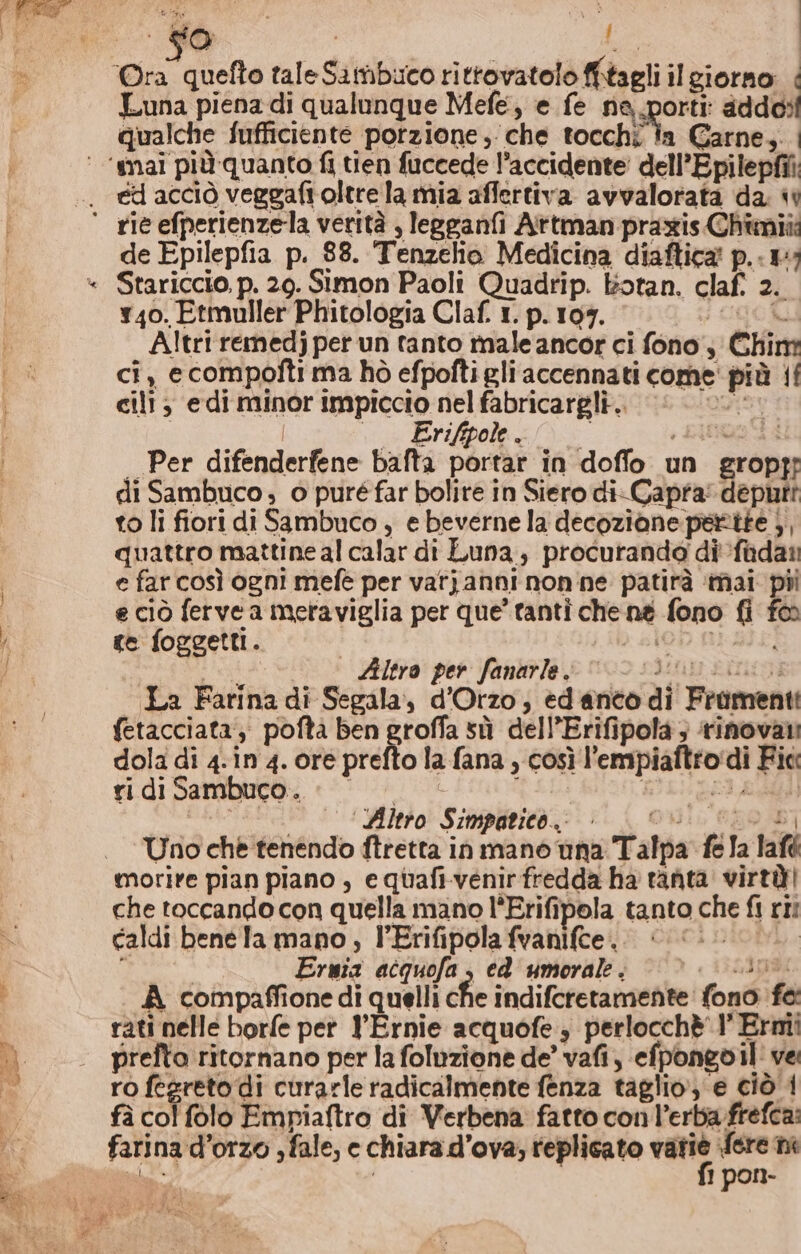 a Luna piena di qualunque Mefe, e fe ne, porti addosi qualche Sufficiente porzione, che tocchi la Carne, ‘mai più quanto fi tien fuccede l’accidente dell’Epilepfii. ed acciò veggaftoltre la mia affertiva avvwalorata da. « de Epilepfia p. 88. Tenzelio Medicina diaftica p..#; Stariccio, p. 29. Simon Paoli Quadrip. botan, claf. 2. 740. Etmuller Phitologia Claf. 1. p. 109. ; URORL Altri remedj per un tanto male ancor ci fono, Chim ci, ecompofti ma hò efpofti gliaccennati come' più 1! cilt; edi minor impiccio nel fabricargli.. A I | °° Erifipole.. , cinua di | Per difenderfene bafta portar in doffo un gropr di Sambuco, o puré far bolire in Siero di-Capra: deputt to li fiori di Sambuco , e beverne la decoziane pertte 3, quattro mattine al calar di Luna, procuranda di fadan e far così ogni mefe per varjanni nonne patirà mai pii e ciò fervea meraviglia per que’ tanti che né fono fi fa te foggett. d SIOD BLEI ste Altro per fanarle “ci... La Farina di Segala, d’Orzo, edanto di Frimenti fetacciata;: poftà ben groffa sù dell’Erifipola; ‘rinovani dola di 4.in 4. ore prefto la fana , così l’empiaftro‘di Fic ridi Sambuco. || BILI LLIAGN ———_ ‘Altro Simpatico, — Qui, ERO) Uno che tenendo ftretta in mano una Talpa fe la lafé morire pian piano , equafi-venirfredda ha tanta virtù! che toccando con quella mano l'Erifipola tanto che fi ri: caldi benela mano, l’Erifipolafvanifce. «© i. I dae. Ermia acquofa, ed umorale. « 35I A compaffione di quelli che indifcretamente fono fe: rati nelle borfe pet l'Ernie acquofe, perlocchè'1’ Ermi prelto ritornano per la foluzione de’ vafi, efpontovil' ve ro fegreto di curarle radicalmente fenza taglio, e ciò'4 fà col folo Empiaftro di Verbena fatto con l’erba frefca: farina d’orzo ; fale, e chiara d’ova; replicato vati Sere m sw i 1 pon- ME