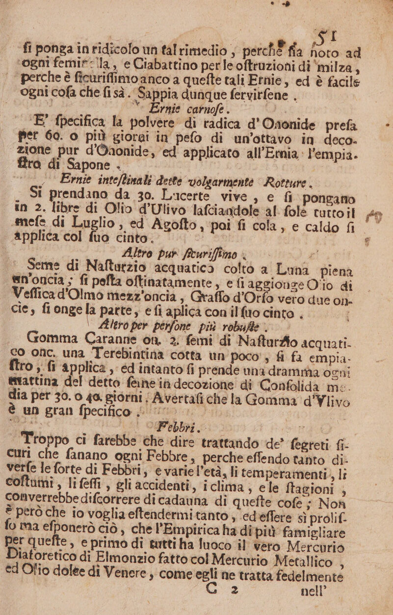 ‘fi ponga inridicolo un tal rimedio ; perch ffa fioto ad ‘ogni femi*-ila, ‘e Ciabattino per le oftruzioni di milza, ‘ perche è ficuriflimo anco a quefte tali Ernie, ed è facile ogni cofa che fi sà. Sappia dunque fervitfene . di ‘ Ernie catnofe. i E’ fpecifica la polvere di radica d'Oaonide prefa fier 60. o più giorai in pefo di un’ottavo in deco- “zione pur d'Waonide, ‘ed applicato all’Ewmia.: l’empia. fra di Sapone . «© Ernie inteftinali deste volgarmente Rotture . St prendano da 30. Lucerte vive, e fi pongano in 2. libre di Olio d’Ulivo lafciandole al fole tutto il amefe di Luglio, ed Agofto, poi fi cola, e caldo fi applica col fuo cinto. | | Bi Altro pur ficuriffîimo #3 |‘ Seme di Naftatzio acquatica colto a Luna piena @n'oncia ; fi pefta oftinatamente, efi aggionge Oiio di Veffica d'Olmo mezz'oncia, Graffo d'Orfò vero due on- cie, fionge la parte, e fi aplica conilfuo cinto . Altro per pérfone più robufie co onc. una Terebintina cotta un poco, fi fa empia- ftro;.fi applica , éd intanto fi prende una dramma ogni esvattina del detto f@hein decozione di Confolida me. dia per 30. o 40. giorni ; Avertafiche la Gomma d'Ylivo è un gran fpecifico | i... | | Troppo ci farebbe che dire trattando de’ fegreti. fi- curi che fanano ogni Febbre, perche effendo tanto di. verfe le forte di Febbri, è varie l’età, li temperamenti, li coftumi, life, gli accidenti, iclima , ele ftagioni ; converrebbe difcorrere dicadauna di quefte cofe + Nof è però che io voglia eftendermitanto , ‘ed'eflere &lt;ì prolif. fo ma efponerò ciò, che l’Empirica ha dipiù famigliare per quefte , e primo di tutti ha luoco il vero Mercurio Diatoretico di Elmonzio fatto col Mercurio Mecallico , ed Olio dolee di Venere, a he tratta liana: z nell’ #9 s%