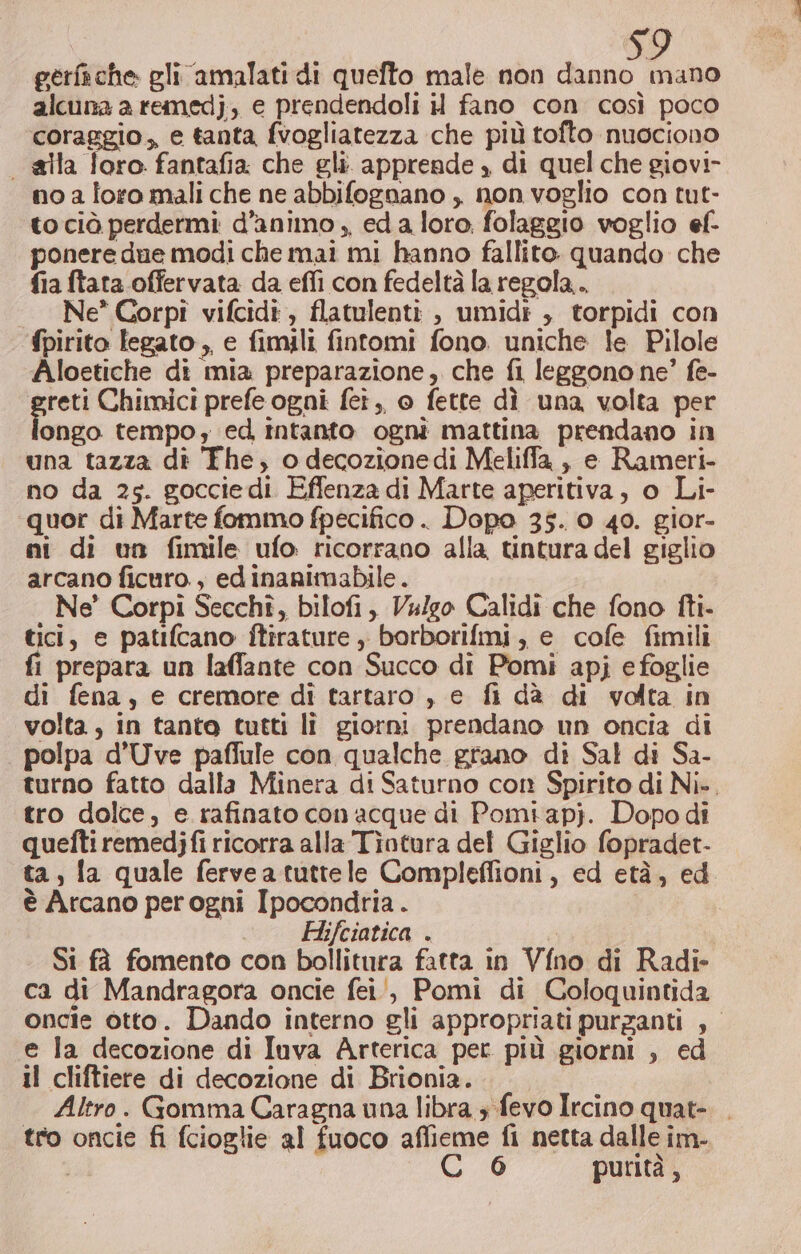 gerfache gli amalati di quefto male non danno mano alcuna a remedj, e prendendoli il fano con così poco coraggio, e tanta fvogliatezza che più tofto nuociono - atila foro. fantafia che gli apprende » di quel che giovi- no a loro mali che ne abbifognano , non voglio con tut- to ciò perdermi d'animo ,, eda loro. folaggio voglio ef- ponere due modi che mai mi hanno fallito. quando che fia ftata offervata da effi con fedeltà la regola... Ne* Corpî vifcidi, flatulenti , umidi , torpidi con fpirito legato ,, e fimili fintomi fono uniche le Pilole Aloetiche di mia preparazione, che fi leggono ne’ fe- reti Chimici prefe ogni fei,, o fette dì una volta per ongo tempo, ed intanto ogni mattina prendano in una tazza dì The, o decozionedi Meliffa , e Rameri- no da 25. goccie di Effenza di Marte aperitiva, o Li- quor di Marte fommo fpecifico . Dopo 35. 0 40. gior- mi di un fimile ufo ricorrano alla tintura del giglio arcano ficuro., ed inanimabile. Ne’ Corpi Secchî, bilofi, Vulgo Calidi che fono fti- tici, e patifcano ftîrature , borborifmi, e cofe fimili i prepara un laffante con Succo di Pomi apj efoglie di fena, e cremore di tartaro , e fi dè di volta in volta, in tanto tutti lî giorni prendano un oncia di polpa d’Uve paflule con qualche grano di Sal di Sa- turno fatto dalla Minera di Saturno con Spirito di Ni. tro dolce, e rafinato con acque di Pomiapj. Dopo di quefti remedjfi ricorra alla Tiotura del Giglio fopradet- ta, fa quale ferveatuttele Compleflioni, ed età, ed è Arcano perogni Ipocondria . Hifciatica . Si fà fomento con bollitura fatta in Vino di Radi- ca di Mandragora oncie fei', Pomi di Goloquintida oncie otto. Dando interno gli appropriati purganti , e la decozione di Iuva Arterica per più giorni , ed il cliftiere di decozione di Brionia. Altro. Gomma Caragna una libra ;-fevo Ircino quat-.. tro oncie fi fcioglie al fuoco affieme fi netta dalle im-