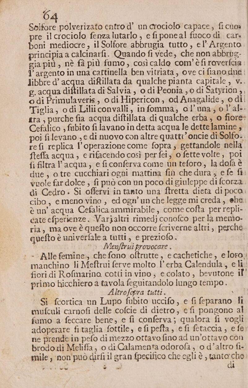 Spifore polverizato entro d’ un crociolo capace; fichoa pre il crociolo fenzalutarlo , e fiponeal fuoco di. car. boni mediocre , il Solfore abbrugia tutto, el’ Argento. principia a calcinarfi. Quando fi vede, che non abbrug- gia più , nè fà più fumo, così caldo com'è fi raverfcia 1’ argento in una caftinella ben vitriata, ove ci fiano due | Aibbre d’ acqua diftillata da qualche pianta capitale, v.. g.acqua diftillata di Salvia , o di Peonia , 0 di Satyrion , © di Primulaveris, odi Hipericon, od Anagalide , odil Tiglia, odi Liliiconvalli, infomma, ol’una; el'al. gra, purche fia acqua diftillata di qualche erba, o fiore: Cefalico , fabito fi lavano in detta acqua le dette lamine , poi fi levano , e di nuovo con altre quatti’oncie diSolfo-. re fi replica l'operazione come fopra; gettandole nella fteffa acqua, e rifacendo così per fei, o fettevolte, poi fi filtra l’acqua, e fi conferva come un teforo, la dafa è due, o tre cucchiari ogni mattina fin che dura , e fe fi. vuole far dolce ; fi può con un poco di giuleppe di fcorza. di Cedro. Si offervi in tanto una ftretta dista di poca. cibo, e meno vino , ed ogn’un che legge mi creda, ehe è un’ acqua Cefalica ammirabile , come cofta per repli- cate efperienze. Varjaltri rimedj conofco per la memo- ria, ma ove è quefto non occorre fcriverne altri, perche. quefto è univerfale a tutti, e preziofo. Menjftrui provocare . : - “Alle femine., chefono oftrutte, e cachetiche, e loro. manchino li Meftrui ferve molto 1 erba Calendula., e li fioridi Rofinarino cotti in vino; e colato , bevutone il' ‘ primo hicchiero a tavola feguitandolo lungo tempo. ti Altrofopra tutti. ‘ ‘Sì fcortica un Lupo fubito uccifo, e fi feparano i mufculi carnofi delle cofcie di dietro, e fi pongonc al fumo a feccare bene; e fi conferva; qualora fi vogli adoperare fitaglia fottile, e fi pefta, efi fetaccia, e fe» ne prende in pefo di mezzo ottavo fino ad un’ottavo con brodo di Meliffa, o di Calamenta odorofa , o d’altro fi- mile, :non'può dirfi il gran fpecifico che egli è tanto: che. è + des - ee ù