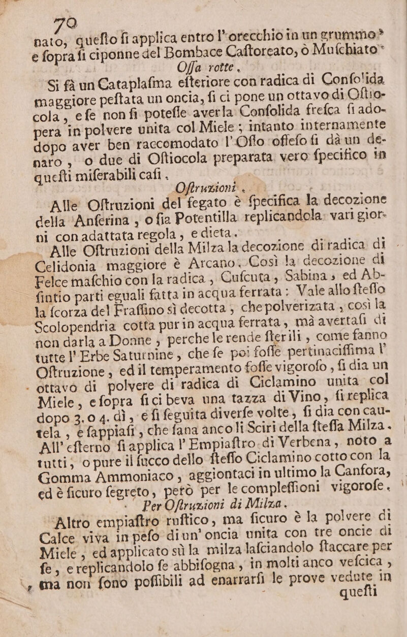 e fopra fi ciponne del Bombhace Caftorcato, ò Mufchiato* O/fa rotte. Si fà un Cataplafma efteriore con radica di Confo'ida maggiore peftata un oncia, fi ci pone un ottavo di Ollio» cola, efe non fi potefle averla Confolida frefca fi ado- pera in polvere unita col Miele ; intanto internamente dopo aver ben raccomodato LOffo ‘offefo fi dà un de- paro , © due di Ofiocola preparata. vero fpecifico in quefti miferabili cali . 1A | Offruzioni .. “n Alle Oftruzioni del fegato è {pecifica la decozione della ‘Anferina , o fia Potentilla replicandola: vari gior- ni con adattata regola ; e dieta. Alle Oftruzioni della Milza la decozione di radica di Celidonia maggiore è Arcano, Così la: decozione di Felce mafchio con la radica , Cufcuta, Sabina » ed Ab- fintio parti eguali fatta in acqua ferrata : Vale allo fteflo la fcorza del Fraffino sì decotta ; che polverizata , così la Scolopendria cotta purin acqua ferrata , mà avertafi di non darla a Donne ; perche le rende fterili, come fanno tutte l'Erbe Saturnine ; che fe poi foffe pertinaciffima V’ Oftruzione , ed il temperamento foffe vigorofo , fi dia un Miele, efopra fici beva una tazza di Vino, {i replica dopo 3.0 4. dì , € fi feguita diverfe volte.) fi dia con cau- tela , efappiafi, che fana ancoli Sciri della fteffa Milza. All'efterno fi applica |’ Empiaftro di Verbena, noto a tutti; o pure il fucco dello fteflo Ciclamino cotto con la Gomma Ammoniaco y aggiontaci in ultimo la Canfora, ed è ficuro fegreto, petò per le compleffioni vigorofe . «—_ ‘“«— PerOfruzioni di Milza. ‘Altro empiaftro ruftico, ma ficuro è la polvere di Calce viva in pefo diun' oncia unita con tre oncie di Miele, ed applicato sù la milza lafciandolo ftaccare per fe, e replicandolo fe abbifogna , in molti anco vefcica , quefti