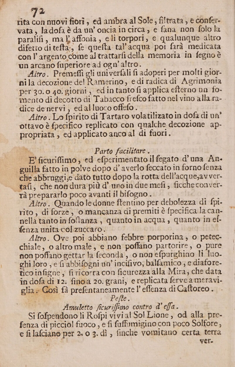 rita con nuovi fiori , ed ambra al Sole, filtrata , e confer- vata, ladofa è da un’oncia in circa , e fana non folo la paralifi, ma I} affonia , eli torpori, e qualunque altro difetto ditefta:, fe quefta tal’acqua poi farà medicata con l'argento come al trattarfi della memoria in fegno è un arcano fuperiore ad ogn’ altro. Altro. Premeffi gli univerfali fi adoperi per molti gior- nila decozione del Ramerino, e di radica di Agrimonia per 30.0 40. giorni, ed intanto fi applica efterno un fo- imento di decotto di Tabacco frefco fatto nel vino alla.ra- dice denervi, edalluoco offefo . i Altro. Lo fpirito di Tartaro volatilizato in dofa di un” ottavo è fpecifico replicato con qualche decozione ap- propriata ; ed applicato anco al di fuori. Pa Parto facilitare . F'ficuriffimo; ed efperimentato il fegato d’una An- guilla fatto in polve dopo d’ averlo feccato in forno fenza che abbruggi,e dato tutto dopo la rotta dell'acque;avver- tafi, che nondura'più d’unoin due mefi ; ficche conver- rà prepararlo poco avanti il bifogno . Altro. Quando le donne ftentino per debolezza di fpi- rito, di forze, o manganza di premiti è fpecifica la can- nella tanto in foltanza , quanto in acqua, quanto in ef- fenza unita col zuccaro. Altro. Ove poi abbiano febbre porporina, o petec- chiale, o altro male, ‘e non poffano partorire, o pure non poffano gettar la feconda , 0 non efputghino li Tuo. ghi loro, e fi abbifogni vin’ incifivo, balfamico ; e diafore- tico infigne ; fi ricorra con ficurezza alla Mira, che data in dofa di 12: finoa 20. grani, e replicata ferveameravi- glia» Gosì fà prefentaneamente l’ effenza di Caftoreo . nare gg Pete. Amuletto ficuriffimo contro d’ effa. Si fofpendono li Rofpi vivial Sol Lione , od alla pre- fenza di piccio! fuoco , e fi fuffumigino con poco Solfore , e fi lafciano pet 2» 0 3. dì ; finche vomitauo certa terra ur ver.