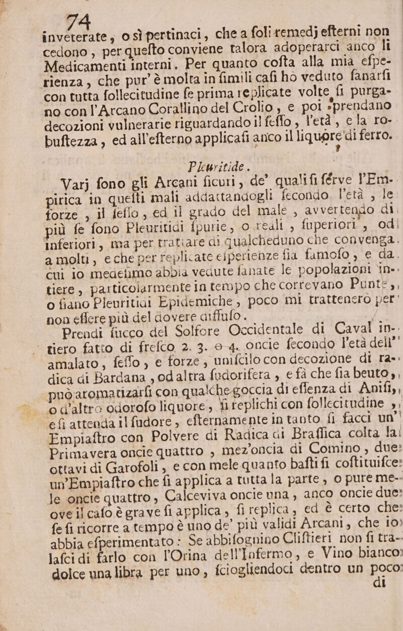 invererate, osìpertinaci, che a foliremedj efterni non cedono , per quefto conviene talora adoperarci anco li Medicamenti interni, Per quanto cofta alla mia efpe- rienza, che pur’ è molta in fimili cafi ho veduto fanarfi con tutta follecitudine fe prima replicate volte fi purga- no conl’Arcano Corallino del Crolio , e poi »prendano decozioni vulnerarie riguardando il feffo , l'età, cla ro- buftezza , ed all’efterno applicafi anco il liquore'di ferro. ? Plewsitide . Varj fono gli Arcani ficuri , de’ qualifi férve Em. pirica in quelti mali addattandogli fecondo. l’età , le forze , il ieflo, ed il grado del male , avvertengo di, più fe fono Pleuritidi fpurie, 0 reali , fuperiori , odi inferiori, ma per tratiare di qualcheduno che convenga. a molti, eche per replicate ciperienze fia famofo ) e da. cui io medefimo abbia vedute fanate le popolazioni in. tiere , particolarmente in tempo che correvano Punts,, o fiano Pleuritiai Epidemiche , poco mi trattenero per' non eficre più del dovere aiflulo . Prendi fucco del Solfore Occidentale di Caval in-. - tiero fatto di frefco 2. 3. 0-4. oncie fecondo l'età dell’' amalato, feffo ) e forze, unifcilo con decozione di ra»: dica di Bardana , od altra fudorifera , € fà che fia beuto,, può aromatrizatti con qualche goccia di effenza di Anif,, od'altro odorofo liquore , fi replichi con follecitudine », ‘efi attenda ilfudore , efternamente in tanto fi facci un’! Empiaftro con Polvere di Radica di Braffica colta lai Primavera oncie quattro è mez’oncia di Comino , due? ottavi di Garofoli, e con mele quanto bafti fi coftituifce: un’Empiaftro che fi applica a tutta la parte , 0 pure me-- le oncie quattro, Calceviva oncie una , anco oncie due: oveilcafo è grave fi applica ; fi replica , ed è certo che: fe fi ricorre a tempo è uno de’ più validi Arcani, che 10) abbia efperimentato : Se abbifognino Cliftieri non fl tra- lafcidi farlo con l’Orina dell'Infermo, e Vino bianco: dolce una libra per uno, fciogliendoci dentro un poco: di