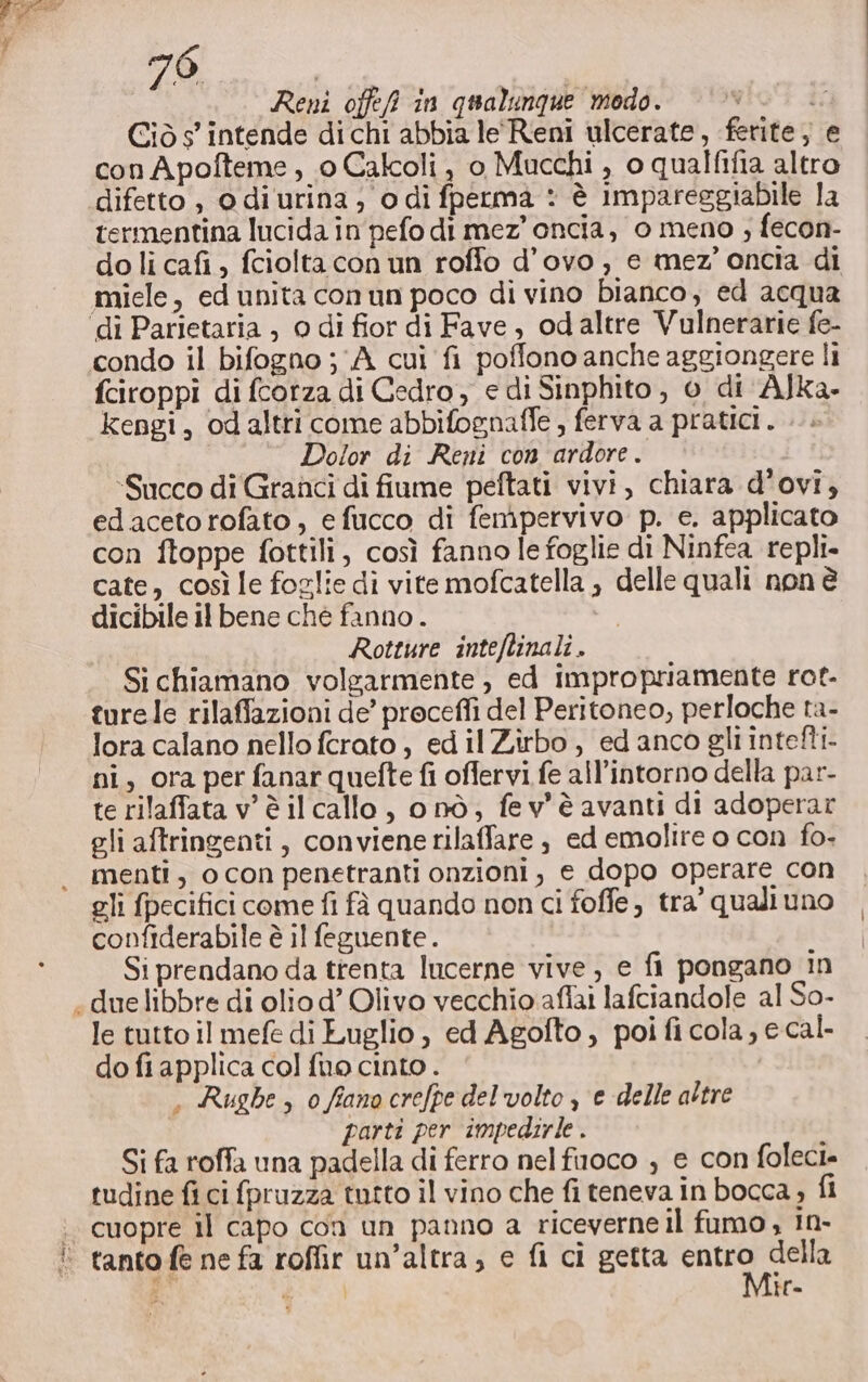 | 7 Reni offefi in qualunque modo. i Ciò s’ intende di chi abbia le Reni ulcerate, ferite, e con Apofteme , 0 Calcoli, 0 Macchi , o qualfifia altro difetto , o di urina; odi fperma : è impareggiabile la termentina lucida in pefo di mez’ oncia, 0 meno ; fecon- do li cafi , fciolta con un roffo d’ovo , e mez’ oncia di miele, ed unita conun poco di vino bianco, ed acqua condo il bifogno ; ‘A cui fi poffono anche aggiongere li fciroppi di fcorza di Cedro, e di Sinphito, 0 di AJka- kengi, odaltri come abbifognaffe , ferva a pratici. Dolor di Reni con ardore. “Succo di Granci di fiume peftati vivi, chiara d’ovi, edacetorofato, efucco di femipervivo p. e. applicato con ftoppe fottili, così fanno le foglie di Ninfea repli- cate, così le foglie di vite mofcatella , delle quali non è dicibile il bene che fanno . i Rotture inteftinali . Si chiamano volgarmente , ed impropriamente rot- turele rilaffazioni de’ proceffi del Peritoneo, perloche ta- lora calano nello ferato , ed il Zirbo, ed anco gli intefti- ni, ora per fanar quefte fi offervi fe all’intorno della par- te rilaffata v'è il callo, o nò; fev'è avanti di adoperar gli aftringenti, conviene rilaffare , ed emolire o con fo. menti, ocon penetranti onzioni, e dopo operare con gli fpecifici come fi fà quando non ci foffe, tra’ quali uno confiderabile è il feguente . Si prendano da trenta lucerne vive, e fi pongano in le tutto il mefe di Luglio , ed Agofto, poi fi cola, e cal- do fi applica col fuo cinto . , Rughe, 0 fiano crefpe del'volto , e delle altre parti per impedirle . Si fa roffa una padella di ferro nelfuoco , e con foleci. tudine fi ci fpruzza tutto il vino che fi teneva in bocca, fi cuopre il capo con un panno a riceverne il fumo , In- i Mir.