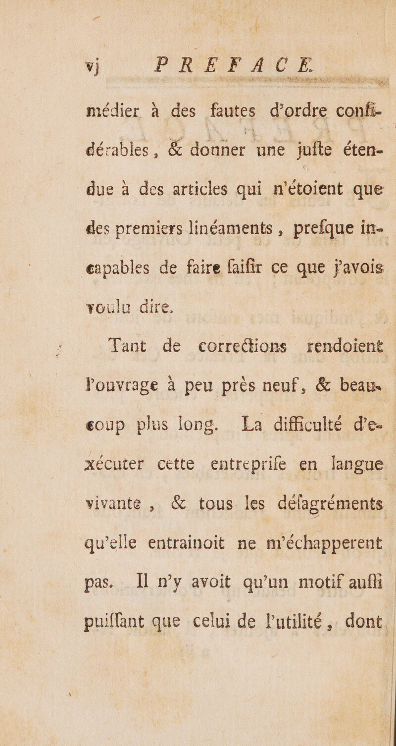 vj PRÉFACE médier à des fautes eral js | dérables, &amp; donner dr jufte éten- due à des articles qui n'étoient que des premiers linéaments , prefque in- capables de faire faifir ce que favois voulu dire. Tant de corrections rendoient louvrage à peu prés neuf, &amp; beau. eoup plus long. La difficulté d'e-. xécuter cette entreprife en langue vivante , &amp; tous les défagréments qu'elle entrainoit ne m'échapperent pas. Il n’y avoit qu'un motif aufli : puiffant que celui de Putilité, dont: