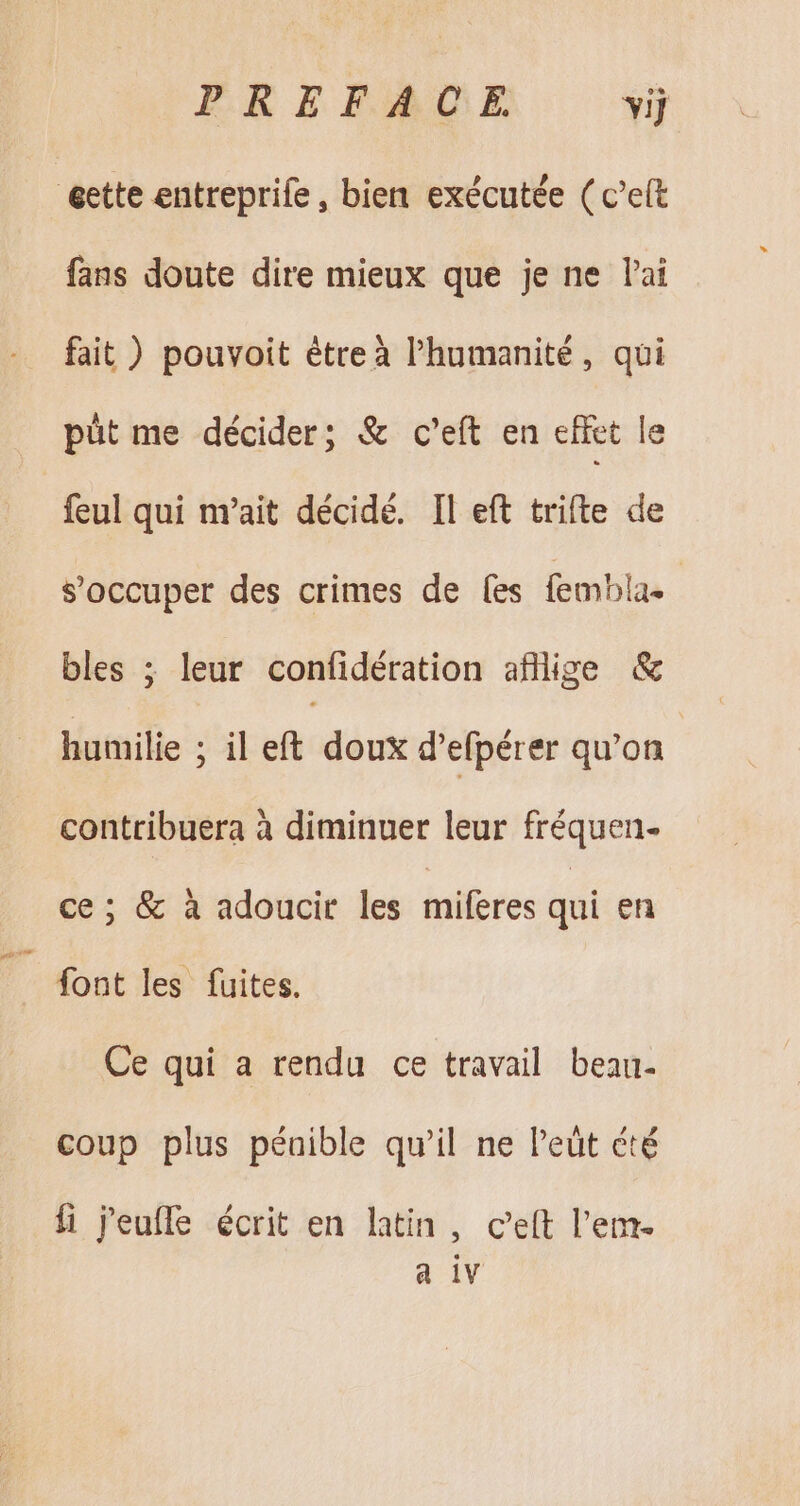 eette entreprife, bien exécutée ( c'eít fans doute dire mieux que je ne l'ai fait) pouvoit être à l'humanité , qui püt me décider; &amp; c'eít en effet le feul qui m'ait décidé. Il eft trifte de s'occuper des crimes de fes mblas | bles ; leur confidération afllige &amp; humilie ; il eft doux d'efpérer qu'on contribuera à diminuer leur fréquen- ce; &amp; à adoucir les miferes qui en font les fuites. Ce qui a rendu ce travail beau- coup plus pénible qu'il ne l'eüt été fi j'eufle écrit en latin, c'eft l'em- a 1v