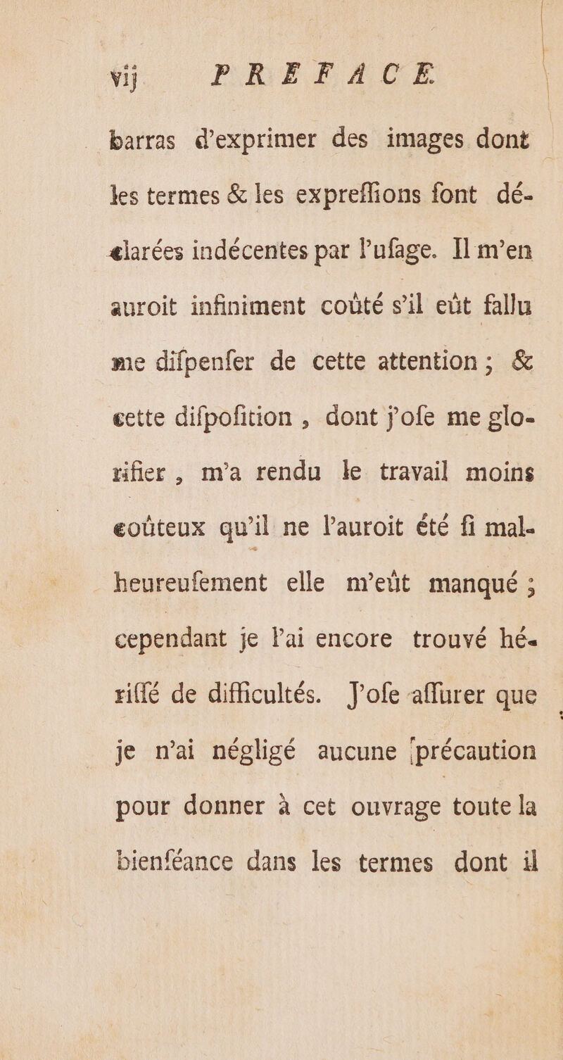 a PRHETACE barras d'exprimer des images dont les termes &amp; les expreflions font dé- &amp;larées indécentes par l'ufage. Il m'en auroit infiniment coûté sil eüt fallu me difpenfer de cette attention; &amp; gette difpofition , dont j'ofe me glo- tifier , m'a rendu le travail moins eoûteux qu'il ne auroit été fi mal- . heureufement elle m’ett manqué ; cependant je lai encore trouvé hé. ril de difficultés. J'ofe affurer que je n'ai négligé aucune précaution pour donner à cet ouvrage toute la bienféance dans les termes dont il