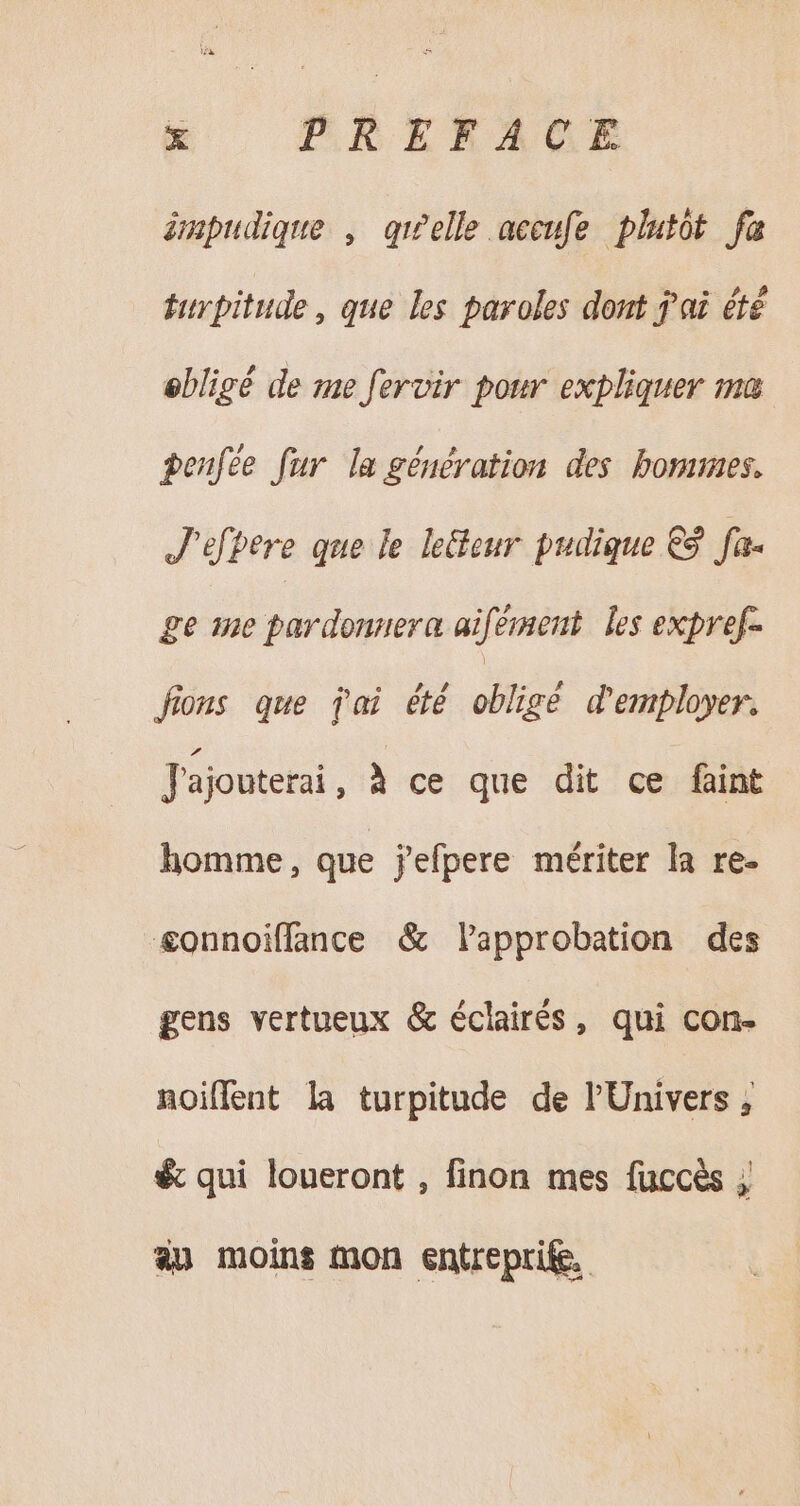 impudique , quelle aecufe plutot fa turpitude , que les paroles dont jai été obligé de me fervir pour expliquer ma penfee fur la génération des hommes. J'efhere que le leGour pudique €9 fa- ge me parse aifement les expref- fions que pai été obligé d'employer. J'ajouterai , à ce que dit ce faint homme, que jefpere mériter la re- &amp;onnoiffance &amp; lapprobation des gens vertueux &amp; éclairés, qui con- noiflent la turpitude de l'Univers, &amp; qui loueront , finon mes fuccès ; au moins mon entrepri&amp;.