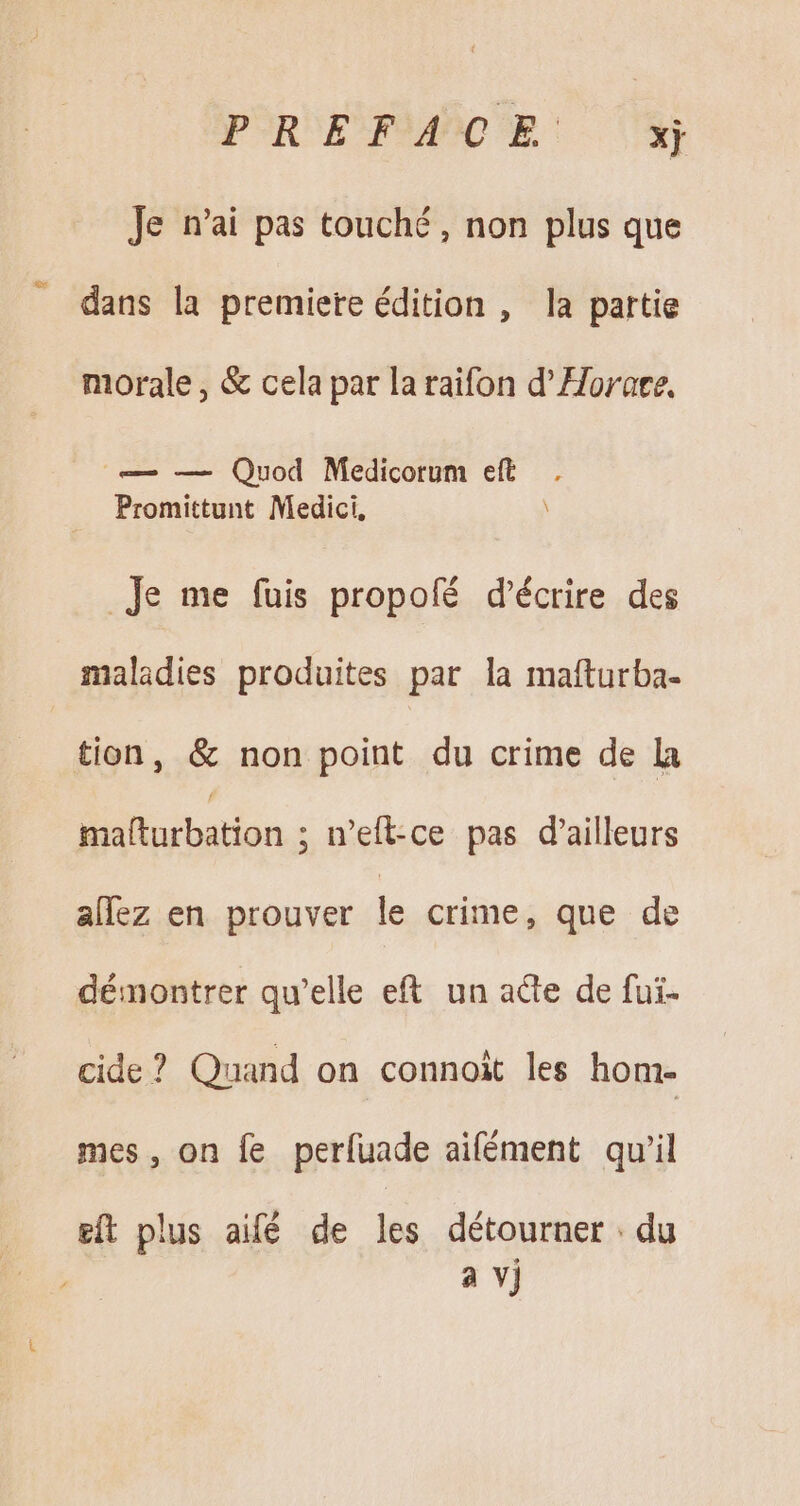 Je n'ai pas touché, non plus que dans la premiere édition , la partie morale, &amp; cela par laraifon d' Horate. — — Quod Medicorum eft Promittunt Medici, _Je me fuis propoíé d'écrire des maladies produites par la mafturba- tion, &amp; non point du crime de la mafturbation ; n'efl-ce pas d'ailleurs allez en prouver le crime, que de démontrer qu'elle eft un acte de fui- cide? Quand on connoit les hom- mes, on fe perfuade aifément qu'il eft plus aifé de les détourner . du a vj