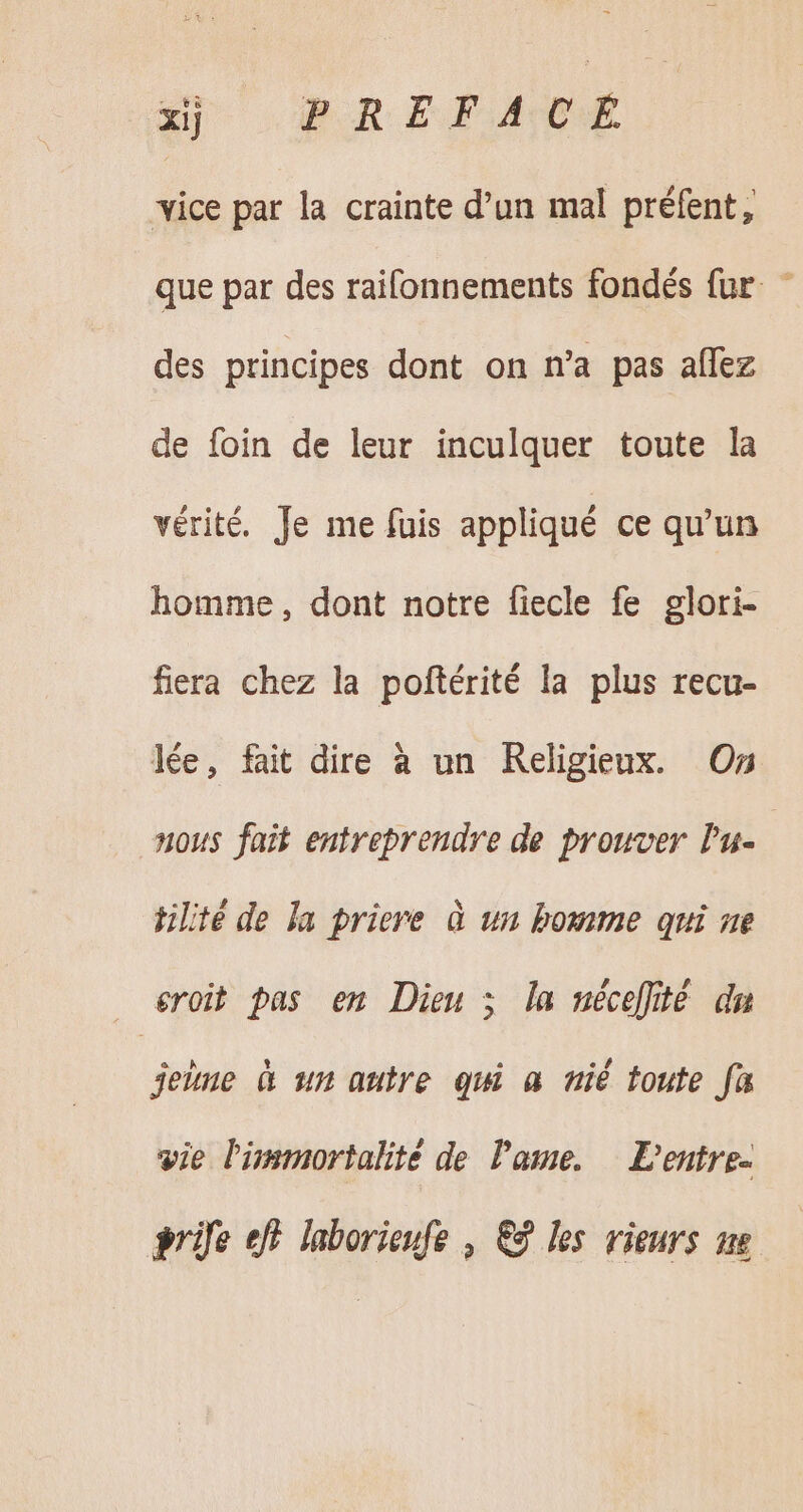 xj OR EF vice par la crainte d’un mal préfent, que par des raifonnements fondés fur des principes dont on n'a pas affez de foin de leur inculquer toute la vérité. Je me fuis appliqué ce qu'un homme, dont notre fiecle fe glori- fiera chez la poftérité la plus recu- lée, fait dire à un Religieux. On nous fait entreprendre de prouver l'u- tilité de la priere à un bomme qui ne eroit pas en Dieu ; la nécefité du jeiue à un autre qui a nié toute fa vie Pimmortalite de lame. — Dentre- ife eff. laborieufe , € les rieurs ne