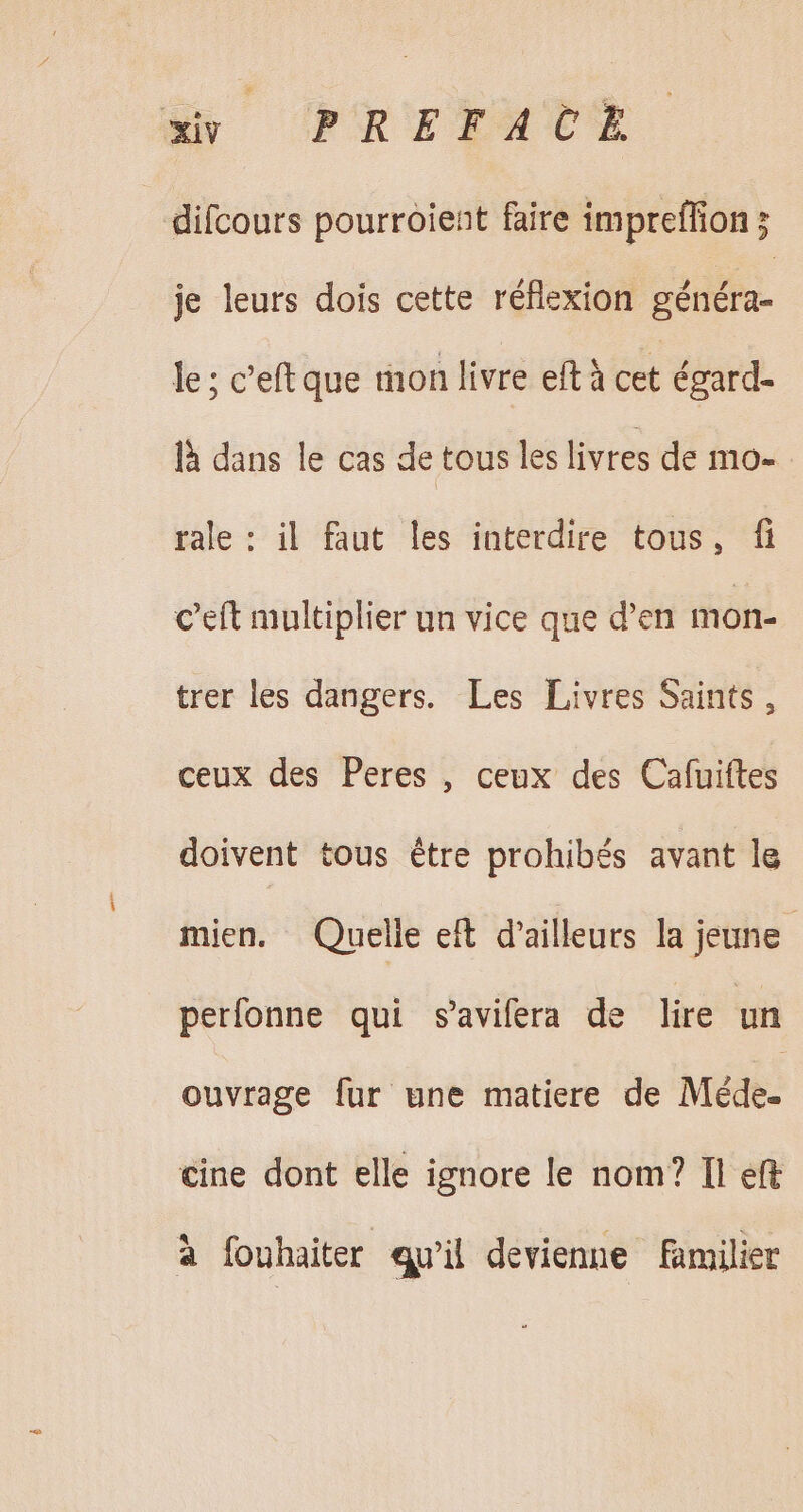 xv PREFACE difcours pourroient faire impreffion ; je leurs dois cette réflexion Eduifu- le; c'eftque mon livre eftà cet égard- à dans le cas de tous les livres de mo- rale : il faut les interdire tous, fi C'eft multiplier un vice que d'en mon. trer les dangers. Les Livres Saints, ceux des Peres , ceux des Cafuiftes doivent tous être prohibés avant le mien. Quelle eft d'ailleurs la jeune perlonne qui s'avifera de lire un ouvrage für une matiere de Méde- cine dont elle ignore le nom? Il eft à fouhaiter qu'il devienne familier