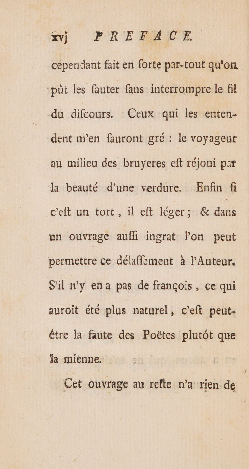 xvj PRE AUX. cependant fait en forte par-tout qu'on, :püt les fauter fans interrompre le fil du difcours. Ceux qui les enten- dent m'en fauront gré : le voyageur au milieu des bruyeres eft réjoui pat Ja beauté d'une verdure. Enfin fi celt.ua. tort, il eft. Ieger son duel un ouvrage auff ingrat lon peut permettre ce délaffement à l'Auteur, S'il ny ena pas de frangois , ce qui auroit été plus naturel, c'eft peut- être la faute des Poétes plutôt que ja mienne. | Cet ouvrage au refte. n’a rien de
