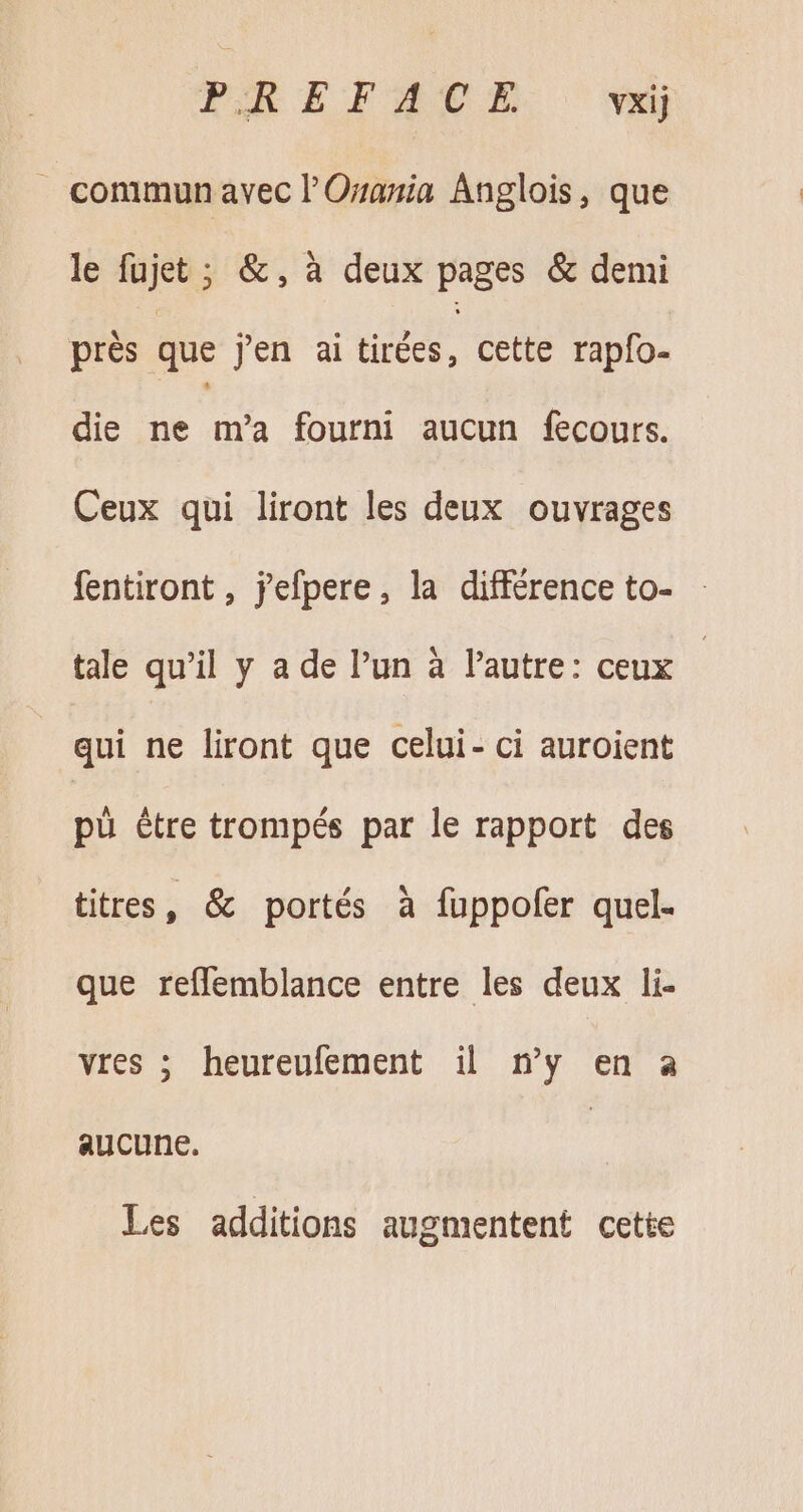 . commun avec l’'Osania Anglois, que le MIN &amp;, à deux Fee &amp; demi près que jen ai tirées, cette rapfo- die ne m'a fourni aucun fecours. Ceux qui liront les deux ouvrages fentiront , jefpere, la différence to- - tale qu'il y a de l'un à l'autre: ceux | qui ne liront que celui- ci auroient pü ètre trompés par le rapport des titres, &amp; portés à füppofer quel- que reflemblance entre les deux li- vres ; heureufement il n'y en a aucune. | Les additions augmentent cette