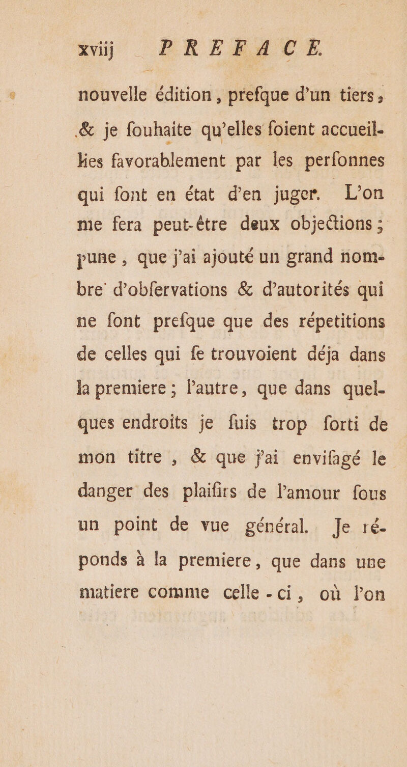 nouvelle édition , prefque d'un tiers, &amp; je fouhaite qu'elles foient accueil- hes favorablement par les perfonnes qui font en état d'en juger. L'on me fera peut-être deux objections ; pune , que j'ai ajouté un grand nom- bre’ d’obfervations &amp; d’autorités qui ne font prefque que des répetitions de celles qui fe trouvoient déja dans la premiere ; l'autre, que dans quel- ques endroits je fuis trop forti de mon titre , &amp; que jai envifagé le danger des plaifirs de l'amour fous un point de vue général Je ré. ponds à la premiere, que dans une matiere comme celle-ci, oü lon