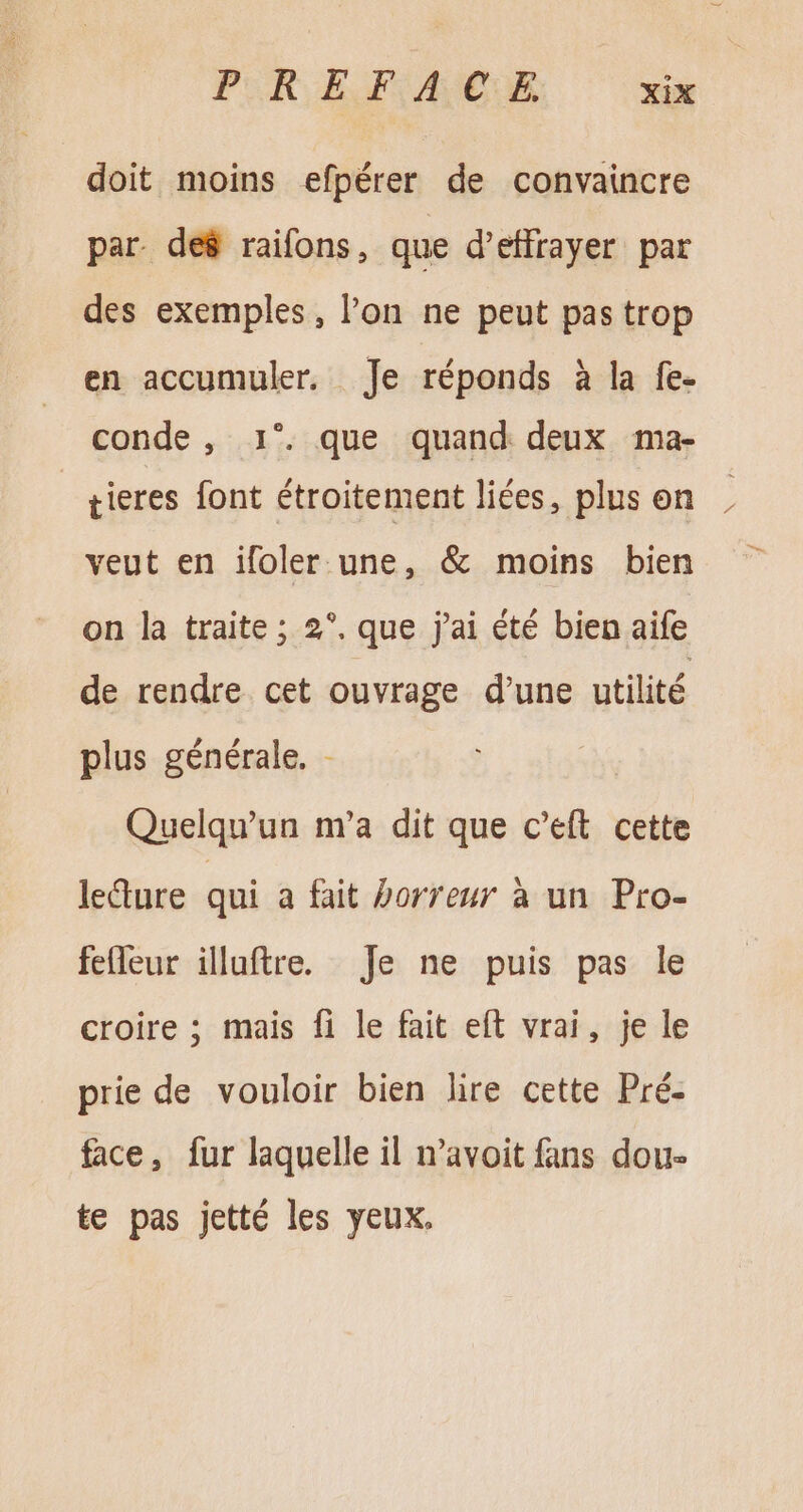 doit moins efpérer de convaincre par de8 raifons, que d'effrayer par des exemples, l'on ne peut pas trop en accumuler. Je réponds à la fe- conde , 1°. que quand deux ma- tieres font étroitement liées, plus on veut en ifoler une, &amp; moins bien on la traite ; 2°. que j'ai été bien aife de rendre. cet ouvrage d'une utilité plus générale. - Quelqu'un m'a dit que c'eft cette lecture qui a fait horreur à un Pro- fefleur illuftre. Je ne puis pas le croire ; mais fi le fait eft vrai, je le prie de vouloir bien lire cette Pré- face, fur laquelle il n'avoit fans dou- te pas jetté les yeux.