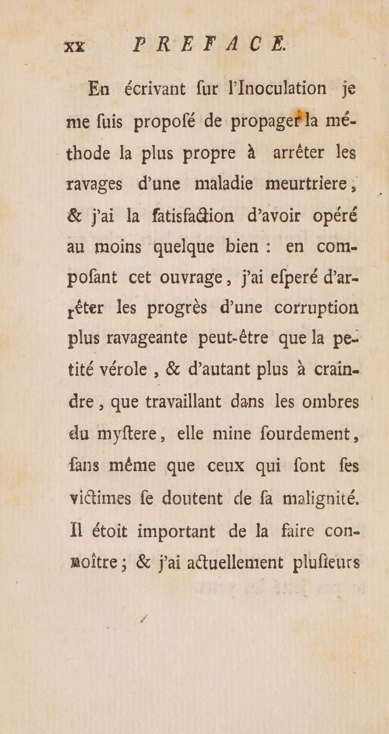 Ea écrivant fur l'Inoculation je me fuis propofé de propagefla mé- thode la plus propre à arréter les ravages d'une maladie meurtriere , &amp; jai la fatisfadion d'avoir opéré au moins quelque bien: en com- pofant cet ouvrage, j'ai efperé d'ar- rèter les progrès d'une corruption plus ravageante peut-être que la pe- tité vérole , &amp; d'autant plus à crain- dre , que travaillant dans les ombres - du myftere, elle mine fourdement, fans méme que ceux qui font fes victimes fe doutent de fa malignité. ll étoit important de la faire con- notre; &amp; j'ai actuellement plufieurs