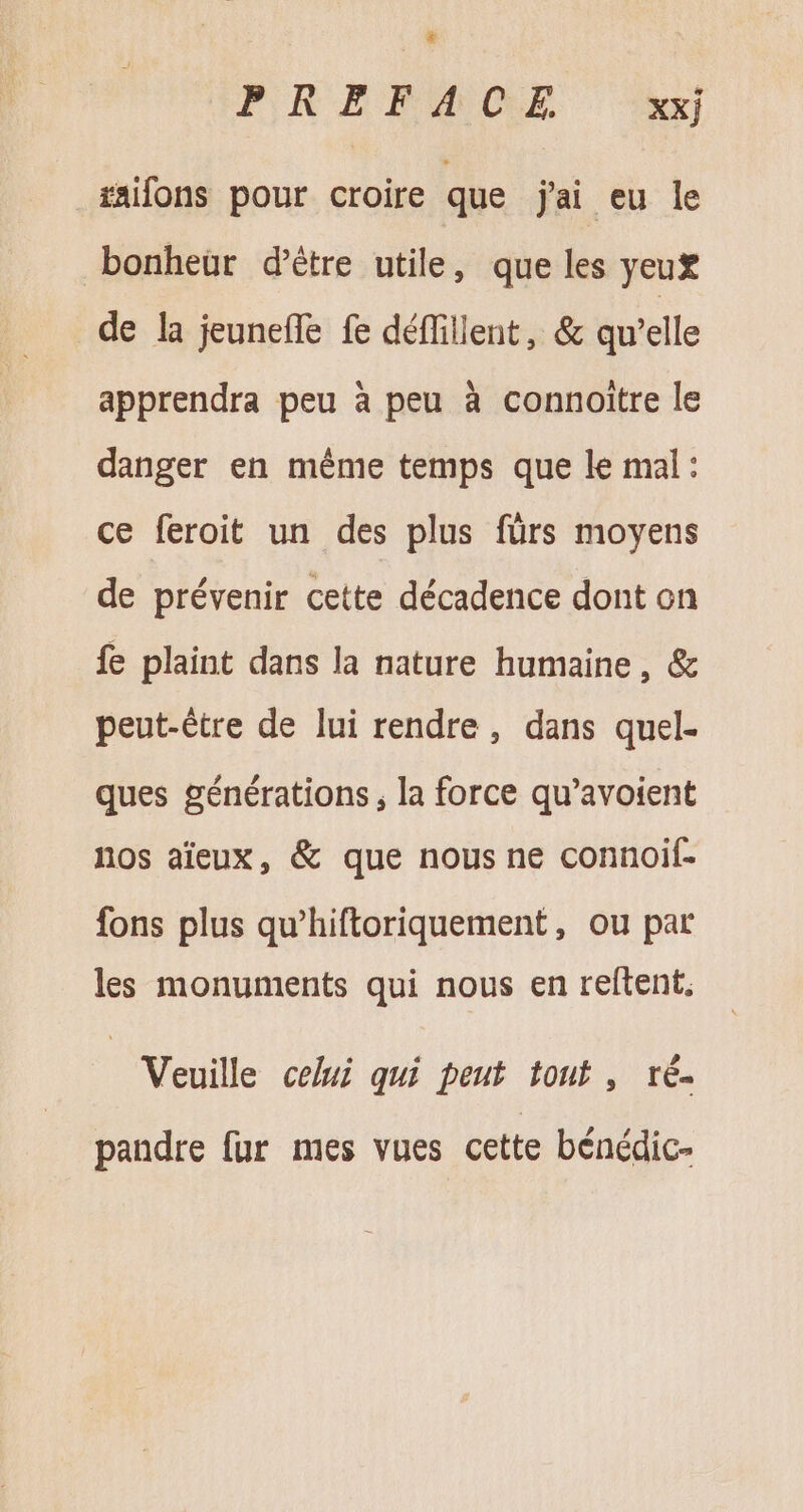 * PRERAÆOCE ‘xx _#aifons pour croire que jai eu le bonheur d’être utile, que les yeux de la jeuneíTe fe déffillent, &amp; qu'elle apprendra peu à peu à connoitre le danger en méme temps que le mal : ce feroit un des plus fürs moyens de prévenir cette décadence dont on fe plaint dans la nature humaine, &amp; peut-être de lui rendre, dans quel- ques générations; la force qu’avoient nos aïeux, &amp; que nous ne connoif- fons plus qu’hiftoriquement, ou par les monuments qui nous en reftent, Veuille celui qui peut tout , ré. pandre fur mes vues cette bénédic-