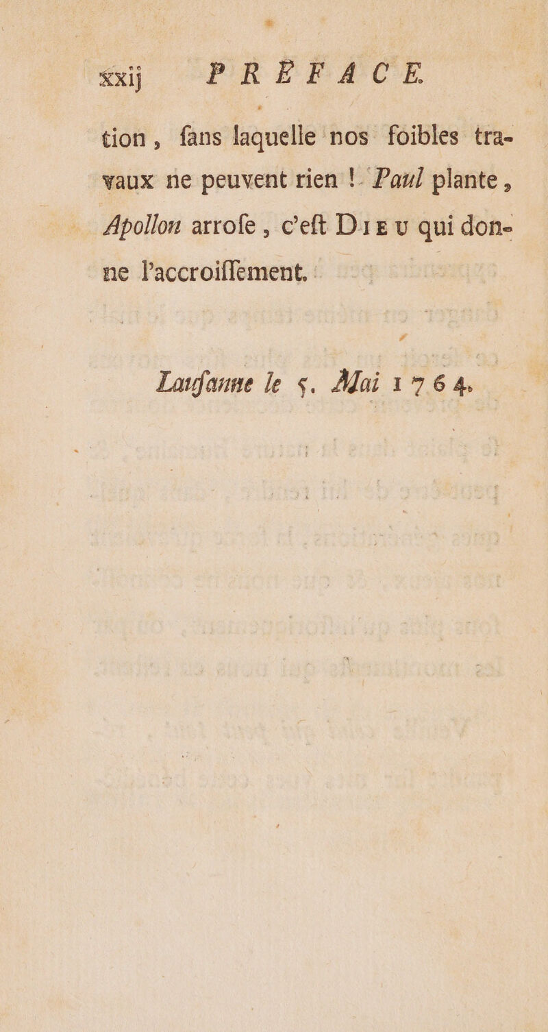 xxij PR FF ACE tion, fans laquelle nos foibles tra- vaux ne peuvent rien !. Paul plante, Apollon arrofe , c'eft Dre v qui don- ne laccroifflement, | Lanfanne le $. Mai 1764.