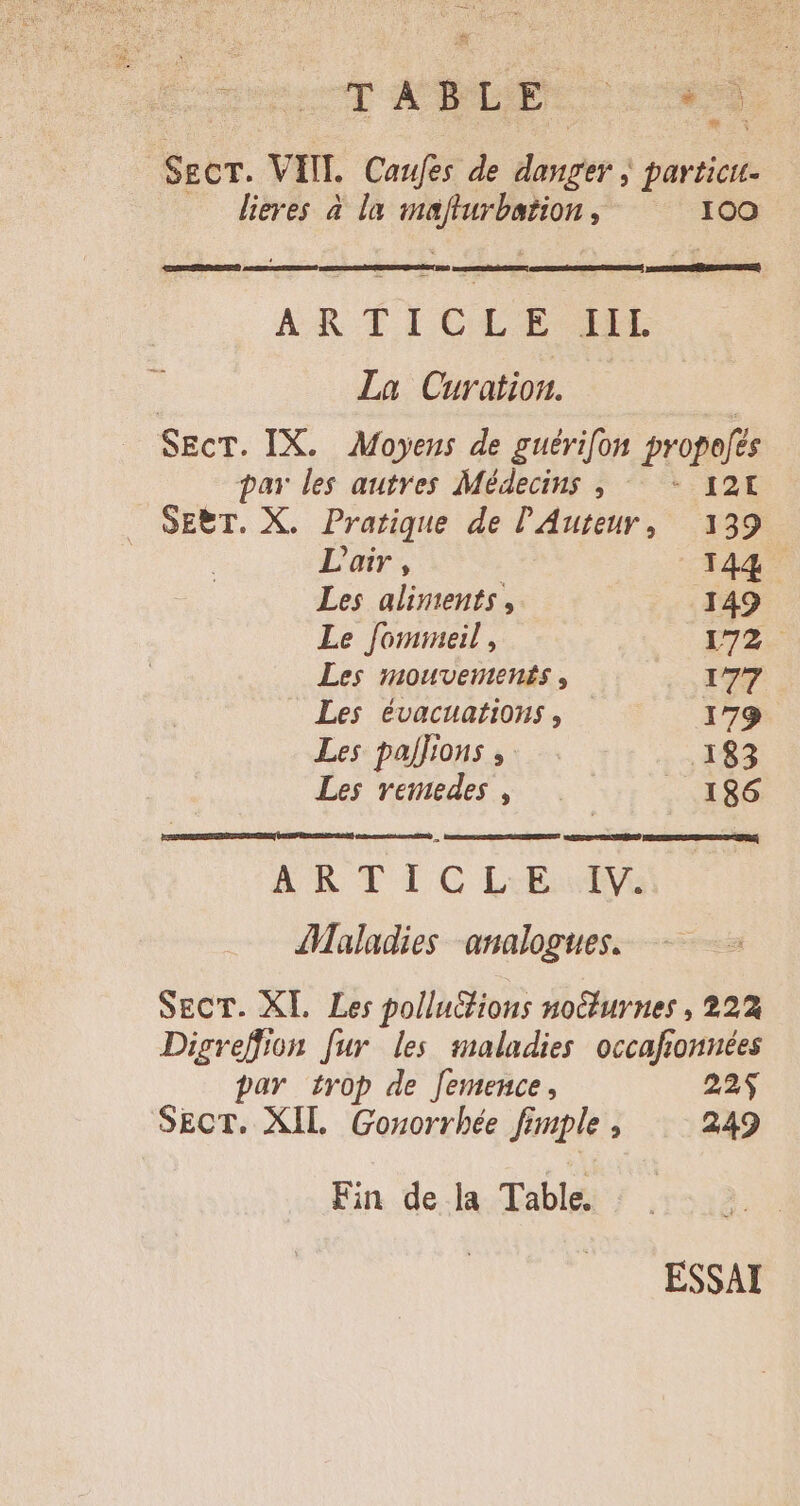 | scscT ANC Mu SECT. VIII. Caufés. de ner ; particit- lieres à la CUNT 100 —— ARTICLE LL | La Curation. | SEcT. IX. Moyens de guérifon propofes par les autres Médecins , — - 124 . SEBT. X. Pratique de l'Auteur, 139 | L'air, 144 Les aliments , 149 Le fomineil , 172. Les mouventents , IT7 Les évacuations , 179 Les pajJions , .143 Les remedes , | . 186 ARTIGLE:I Maladies analogues. SECT. XL Les pollutions nocturnes , 222 Digreffion fur les maladies occafionnées par trop de femence, 22$ SECT. XIL Gonorrhée fi mple 1 249 Fin de la Table. ESSAI