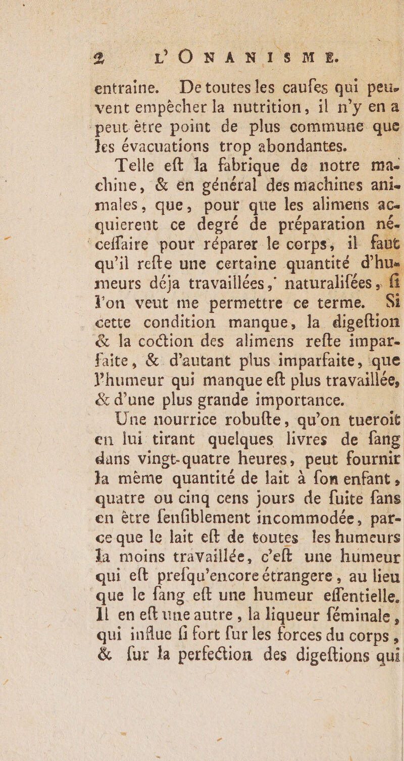 Wo Dp OWEAiNISCME entraine. Detoutesles caufes qui peu. vent empècher la nutrition, il nyena peut être point de plus commune que les évacuations trop abondantes. Telle eft la fabrique de notre ma- chine, &amp; en général des machines ani. males , que, pour que les alimens ac. quierent ce degré de préparation né- ceffaire pour réparer le corps, il faut qu'il refte une certaine quantité d'hu« meurs déja travaillées, naturalifées ,. ft. lon veut me permettre ce terme. Si cette condition manque, la digeftion &amp; la coction des alimens refte impar- faite, &amp; d'autant plus imparfaite, que Phumeur qui manque eft plus travaillée, &amp; d'une plus grande importance. Une nourrice robufte, qu'on tueroit en lui tirant quelques livres de fang dans vingt-quatre heures, peut fournit Ja mème quantité de lait à fon enfant, quatre ou cinq cens jours de fuite fans en etre fenfiblement incommodée, pat- ce que le lait eft de toutes les humeurs la moins travaillée, c’elt une humeur qui eft prefqu'encore étrangere , au lieu que le fang eft une humeur effentielle, 11 en eft uneautre , la liqueur féminale , qui influe (i Fort far les forces du corps, &amp; (ur la perfection des digeftions qui.