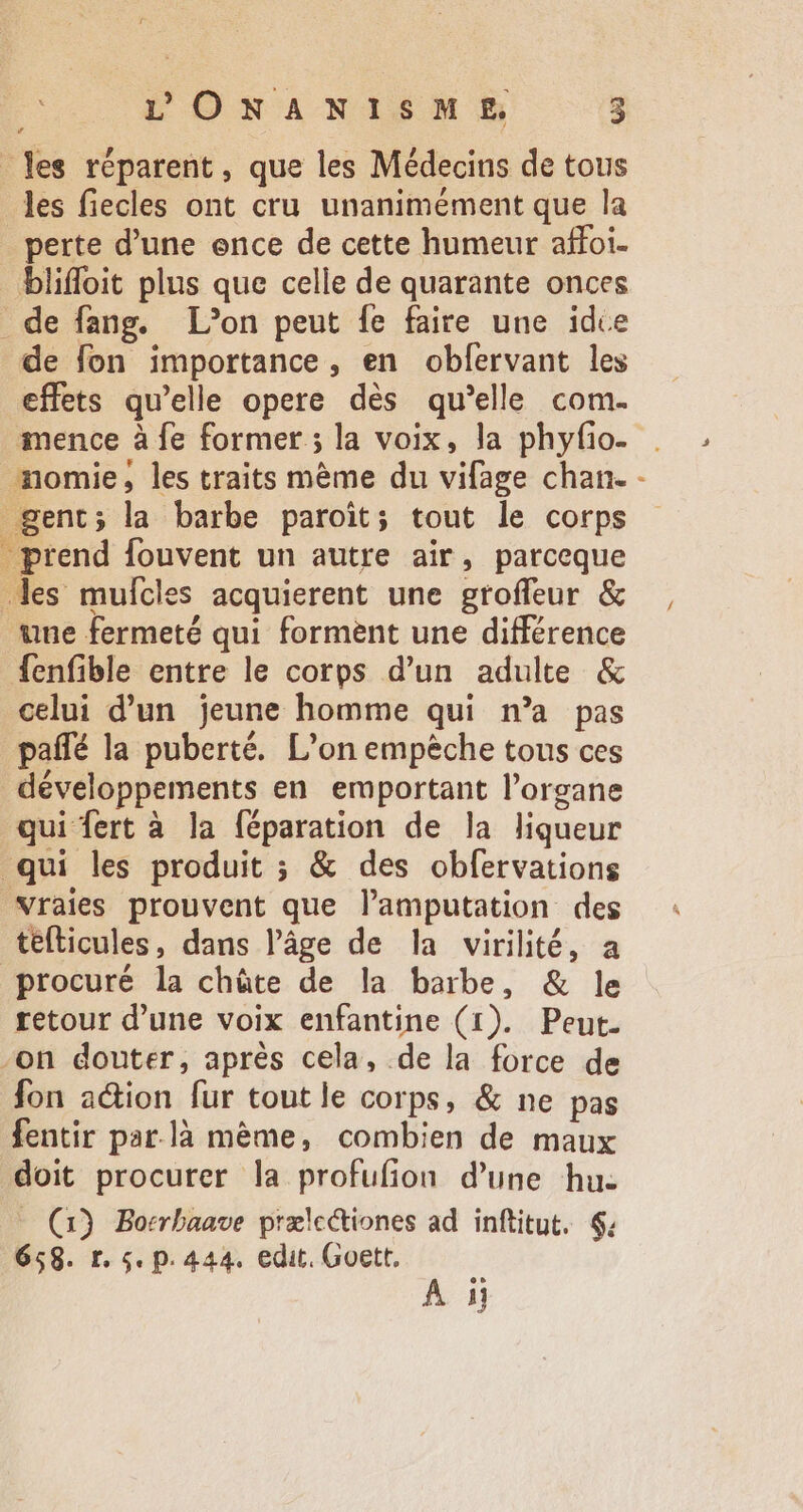 - Yes réparent , que les Médecins de tous les fiecles ont cru unanimément que la perte d'une ence de cette humeur affoi. bliffoit plus que celle de quarante onces de fang. L’on peut fe faire une idce de fon importance, en obfervant les effets qu'elle opere dés qu'elle com. mence à fe former ; la voix, la phyfio- momie, les traits mème du vifage chan. - gent; la barbe paroit; tout le corps - prend fouvent un autre air, parceque des mufcles acquierent une groffeur &amp; , une fermeté qui forment une différence fenfible entre le corps d'un adulte &amp; celui d'un jeune homme qui n'a pas paffé la puberté. L'on empêche tous ces développements en emportant l'organe qui fert à la féparation de la liqueur qui les produit ; &amp; des obfervations vraies prouvent que lamputation des tefticules, dans l’âge de la virilité, a procuré la chûte de la barbe, &amp; le retour d'une voix enfantine (1). Peut. -on douter, aprés cela, de la force de fon action fur toutle corps, &amp; ne pas fentir par.là méme, combien de maux doit procurer la profufion d'une hu. - (3) Borrbaave prælcctiones ad inftitut. $: 658. r. 5. p. 444. edit. Goett. Án