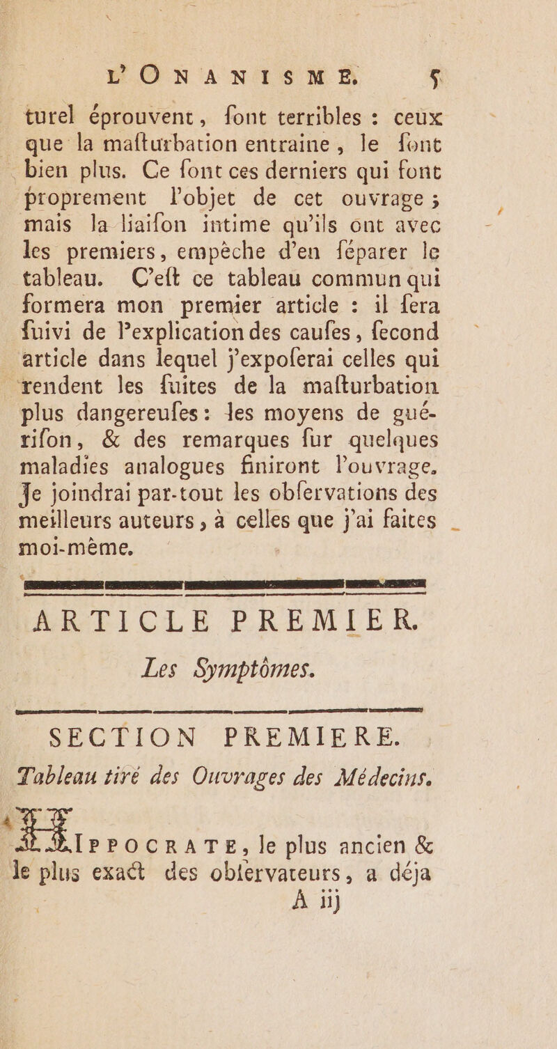 EPONANISME $ turel éprouvent, font terribles : ceux que la maíturbation entraine, le font bien plus. Ce font ces derniers qui font proprement l'objet de cet ouvrage ; mais la liaifon intime qu'ils ont avec les premiers, empèche d'en féparer le tableau. | C'efít ce tableau commun qui formera mon premier article : il fera fuivi de Pexplication des caufes , fecond . article dans lequel j'expoferai celles qui rendent les fuites de la mafturbation plus dangereufes: les moyens de gué- rion, &amp; des remarques fur quelques maladies analogues finiront l'ouvrage, Je Joindrai par-tout les obfervations des meilleurs auteurs , à celles que j'ai faites moi-mème, EE ARTICLE PREMIER. Les Symptômes. SECTION PREMIERE. Tableau tiré des Ouvrages des Médecins. Exi IPPOCRATE, le plus ancien &amp; le plus exact des obtervateuts , a déja