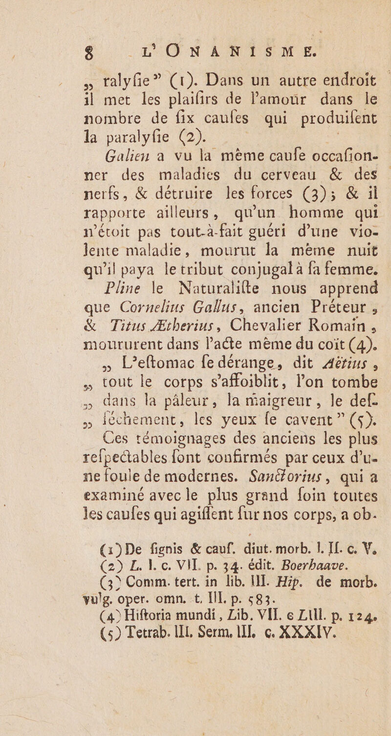 $ HACEN v » ralyfie? (1). Dans un autre endroit | i| met les plaifirs de l'amour dans le nombre de fix caules qui produifent la paralyfie (2). Galien a vu la méme caufe occafion- ner des maladies du cerveau &amp; des nerfs, &amp; détruire les forces (3); &amp; il. rapporte ailleurs, qu'un homme qui n'étoit pas tout-à-fait guéri d'une vio- lente maladie, mourut la meme nuit qu'il paya letribut conjugal a fa femme. Pline le Naturalille nous apprend que Cornelius Gallus, ancien Préteur , &amp; Titus ZEtberius, Chevalier Romain , moururent dans l'acte mème du coit (4). » L’eftomac fe dérange, dit Aërius, , tout le corps s'affoiblit, l'on tombe , dans la páleur, la maigreur, le def. A et les yeux fe cavent  (3). Ces témoignages des anciens les plus refpectables font confirmés par ceux d'u- ne foule de modernes. Santorius, qui a examiné avec le plus grand foin toutes les caufes qui agiflent fur nos corps, a ob. (1)De fignis &amp; cauf. diut. morb. I. If. c. V, (2) L. l. c. VII. p. 34. édit. Boerbaave. (3? Comm. tert. in lib. III. Hip. de morb. vulg. oper. omn. t, III. p. 583. (4) Hiftoria mundi , Lib. VII. e Ll. p. 124. (5) Tetrab. IL Serm, lI, c. XXXIV.