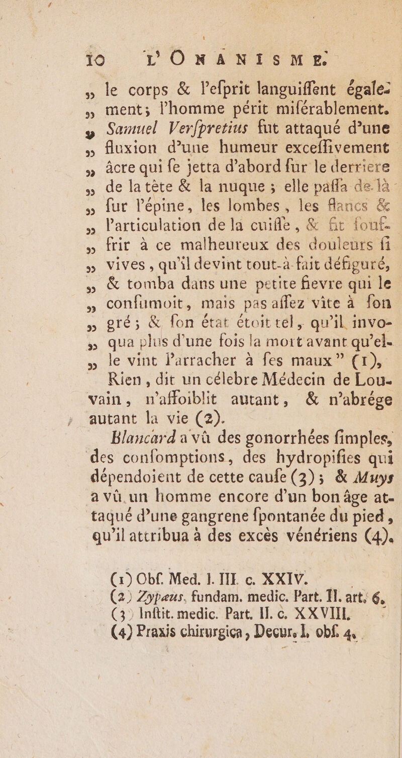 le corps &amp; l'efprit languiffent égale: ment; l'homme périt miférablement. Samuel Verfpretius fut attaqué d’une fluxion d’une humeur exceffivement âcre qui fe jetta d’abord fur le derriere de latète &amp; la nuque ; elle patfa de là - fur l'épine, les lombes, les flancs &amp; Particulation dela cuiffe, &amp; Gr fout frir à ce malheureux des douleurs fi vives , qu'il devint tout-à fait défiguré, &amp; tomba dans une petite fievre qui le confumoit, mais pasaífez vite à fon gré; &amp; fon état étoit tel , qu'il invo- qua plus d'une fois la mort avant qu'el- le vint Parracher à fes maux (1), Rien , dit un célebre Médecin de Lou- Blancard a và des gonorrhées fimples, (x) Obf. Med. 1. III. c. XXIV. (2) Zypeus. fundam. medic. Part. TI. att, 6. (32 Inftit. medic. Part. IT. c. XXVIIL