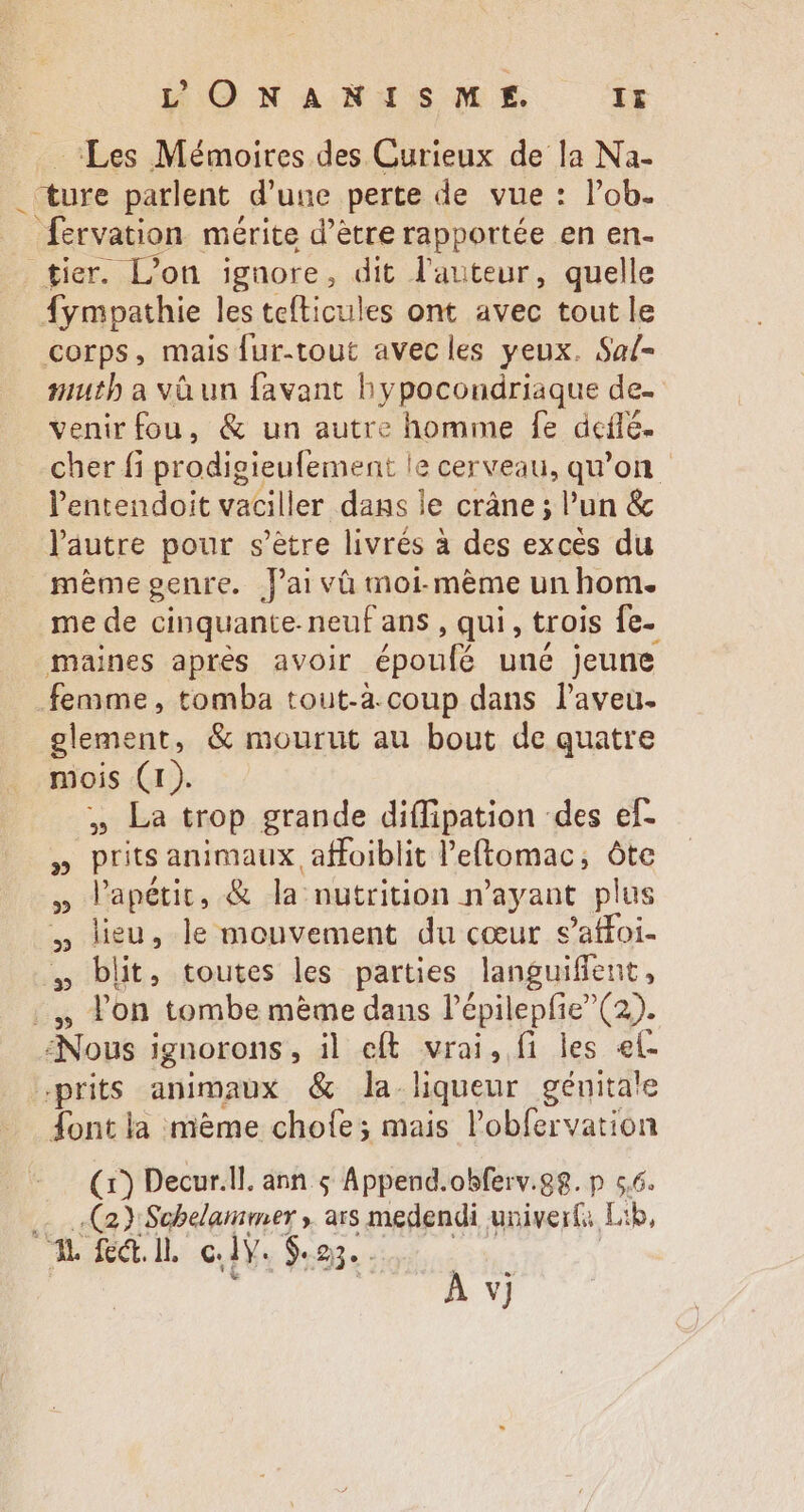 ‘Les Mémoires des Curieux de la Na- ture parlent d'une perte de vue: l'ob. fervation. mérite d’être rapportée en en- tier. Don ignore , dit l'auteur, quelle fympathie les tefticules ont avec tout le corps, mais fur-tout avecles yeux. Sa/- #uth a và un favant hypocondriaque de. venirfou, &amp; un autre homme fe deflé. cher fi prodigieufement le le cerveau, qu'on - lentendoit vaciller dans le crâne; un &amp; l'autre pour s'étre livrés à des exces du mème genre. fai và moi. méme un hom. me de cinquante- neuf ans , qui, trois fe- maines apres avoir époufé uné jeune femme, tomba tout-à coup dans l'aveu. element, &amp; mourut au bout de quatre mois (1). » La trop grande diífipation des ef- » prits animaux affoiblit l'eftomac, óte » lapétit, &amp; la nutrition n'ayant plus » lieu, le mouvement du cœur s'atfoi-  blit, toutes les parties languiffent, |. lon tombe méme dans l'épilepfie (2). Nous ignorons , il eft vrai, fi les el- prits animaux &amp; la liqueur génita!e font la mème chofe; mais l'obfervation (1) Decur.ll. ann $ Append.obferv.88. p 5,6. .… Ca Schelarmer , ars medendi univerfa. Lib, ^. fec. Hl. ec. 1Y. $m.