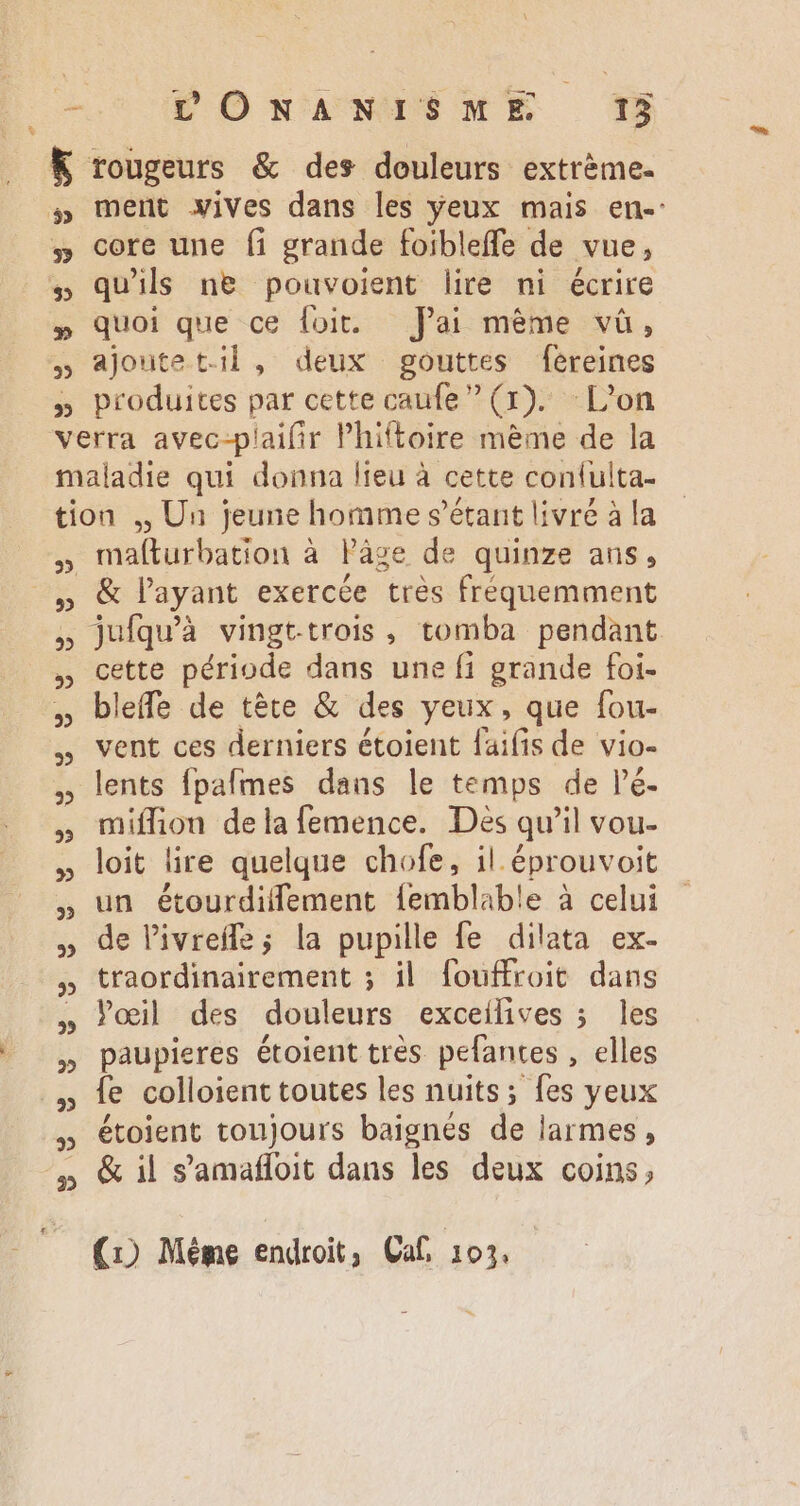 c oW Ó wacwepE WE © K rougeurs &amp; des douleurs extrème. #» ment vives dans les yeux mais en-: #» core une fi grande foibleffe de vue, » qu'ils ne pouvoient lire ni écrire » quoi que ce foit. — fai méme và, » ajoute til , deux gouttes fereines » produites par cette caufe (1). Lon verra avec-plaifir Phiftoire mème de la maladie qui donna lieu à cette confulta- tion ,, Un jeune homme s'étant livré à la , mafturbation à lPâge de quinze ans, , &amp; l'ayant exercée trés fréquemment 5 jufquà vingt-trois, tomba pendant , cette période dans une fi grande foi- , bleffe de téte &amp; des yeux, que fou- , vent ces derniers étoient faifis de vio- , lents fpafmes dans le temps de lé. , miffion dela femence. Dès qu'il vou- » loit lire quelque chofe, il. éprouvoit , un étourdiffement femblable à celui , de livrefle; la pupille fe dilata ex- » traordinairement ; il foufroit dans » oeil des douleurs exceilives ; Îles » paupieres étoient très pefantes , elles . ., fe colloient toutes les nuits; fes yeux , étoient toujours baignés de larmes, 5» &amp; il s'amaffoit dans les deux coins,