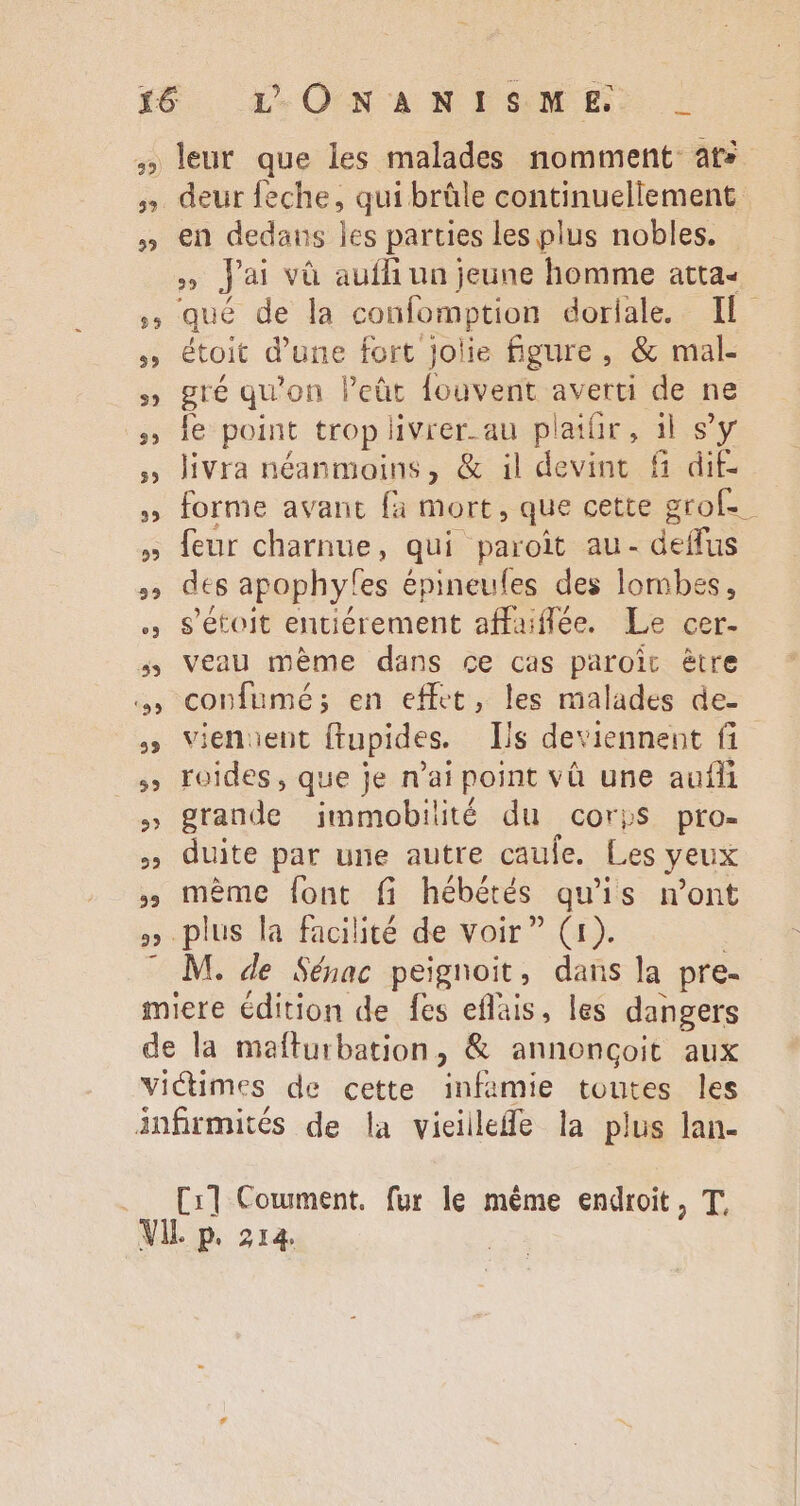 39) 59 35 leur que les malades nomment at» deur feche, qui brûle continuellement en dedans les parties les plus nobles. T J'ai và aufh un jeune homme atta« qué de la confomption dorlale. Il étoit d’une fort jolie figure, &amp; mal- gré qu'on l'cüt fouvent averti de ne le point trop livrer. au plaifir, il s'y livra néanmoins, &amp; il devint fi dit- forme avant fa mort, que cette grof-- des apophyfes épineufes des lombes, s'étoit entiérement affaiflée. Le cer- veau méme dans ce cas paroic être confumé; en effet, les malades de- vienuent ftupides. Is deviennent fi roides, que je n'ai point và une auíhi grande jmmobilité du corps pro- duite par une autre caule. Les yeux méme font f hébétés quis n'ont M. de Sénac peignoit, dans la pre-