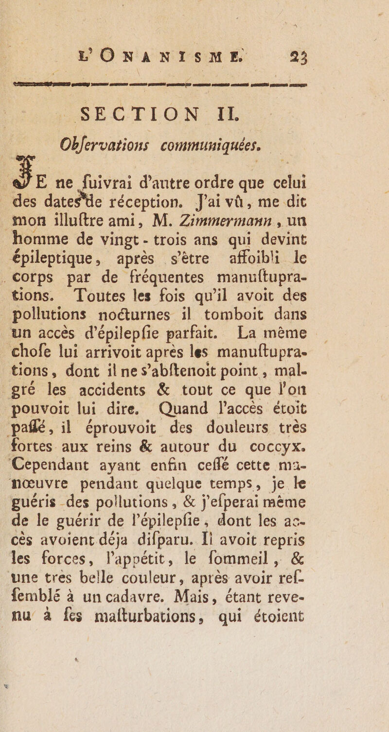 REED NES EASY SUD OS SR GMUNNSES GiCESERG DU CDR MKEESEES CRENÉ CORRE GEST PRES SECTION IL Obfervations communiquées. S E ne fuivrai d'autre ordre que celui des dates'de réception. J'ai và , me dit mon illuftre ami, M. Zimmermann , ua homme de vingt- trois ans qui devint épileptique, après s'étre affoibli le . Corps par de fréquentes manuftupra- tions. Toutes les fois qu'il avoit des pollutions nocturnes il tomboit dans un accès d'épilepfie parfait. La méme chofe lui arrivoit apres les manuftupra. tions, dont il ne s'abítenoit point , mal- gré les accidents &amp; tout ce que l'on pouvoit lui dire. Quand l'accès étoit pal, il éprouvoit des douleurs très fortes aux reins &amp; autour du coccyx. Cependant ayant enfin ceífé cette ma- nœuvre pendant quelque temps, je le guéris des pollutions , &amp; j'efperai mème de le guérir de l’épilepfie, dont les ac- cès avoient déja difparu. Il avoit repris les forces, l'appétit, le fommeil , &amp; une tres belle couleur, aprés avoir rel- femblé à un cadavre. Mais, étant reve- nu à fes malturbations, qui étoient