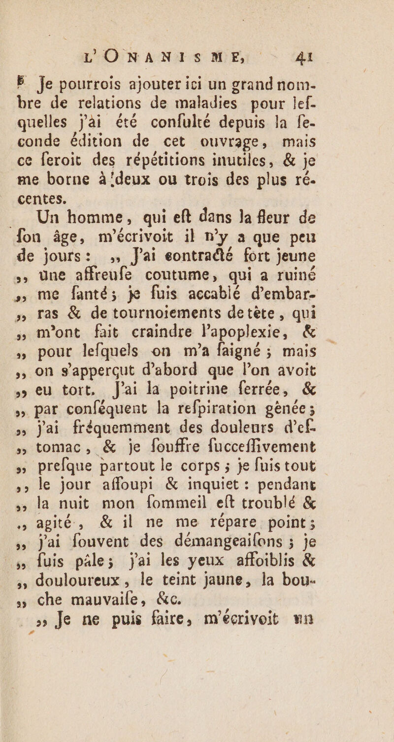 Je pourrois ajouter ici un grand nom- Un homme, qui eft dans Ja fleur de 39 EL 92 39 39 35 39 39 25 5 25 39 FE LE] 35 55 EE] 35 une affreufe coutume, qui a ruiné me fanté; je fuis accablé d'embar- ras &amp; de tournoiements detéte , qui m'ont fait craindre lapoplexie, &amp; pour lefquels on m'a faigné ; mais on s'appergut d'abord que l'on avoit eu tort. J'ai la poitrine ferrée, &amp; par conféquent la refpiration geénée; Jai fréquemment des douleurs d’ef. tomac, &amp; je fouffre fucceffivement prefque partout le corps ; je fuistout le jour affoupi &amp; inquiet : pendant la nuit mon fommeil eít troublé &amp; agité, &amp; il ne me répare point; jai fouvent des démangeailons ; je fuis pále; jai les yeux affoiblis &amp; douloureux, le teint jaune, la bou- che mauvaile, &amp;c.