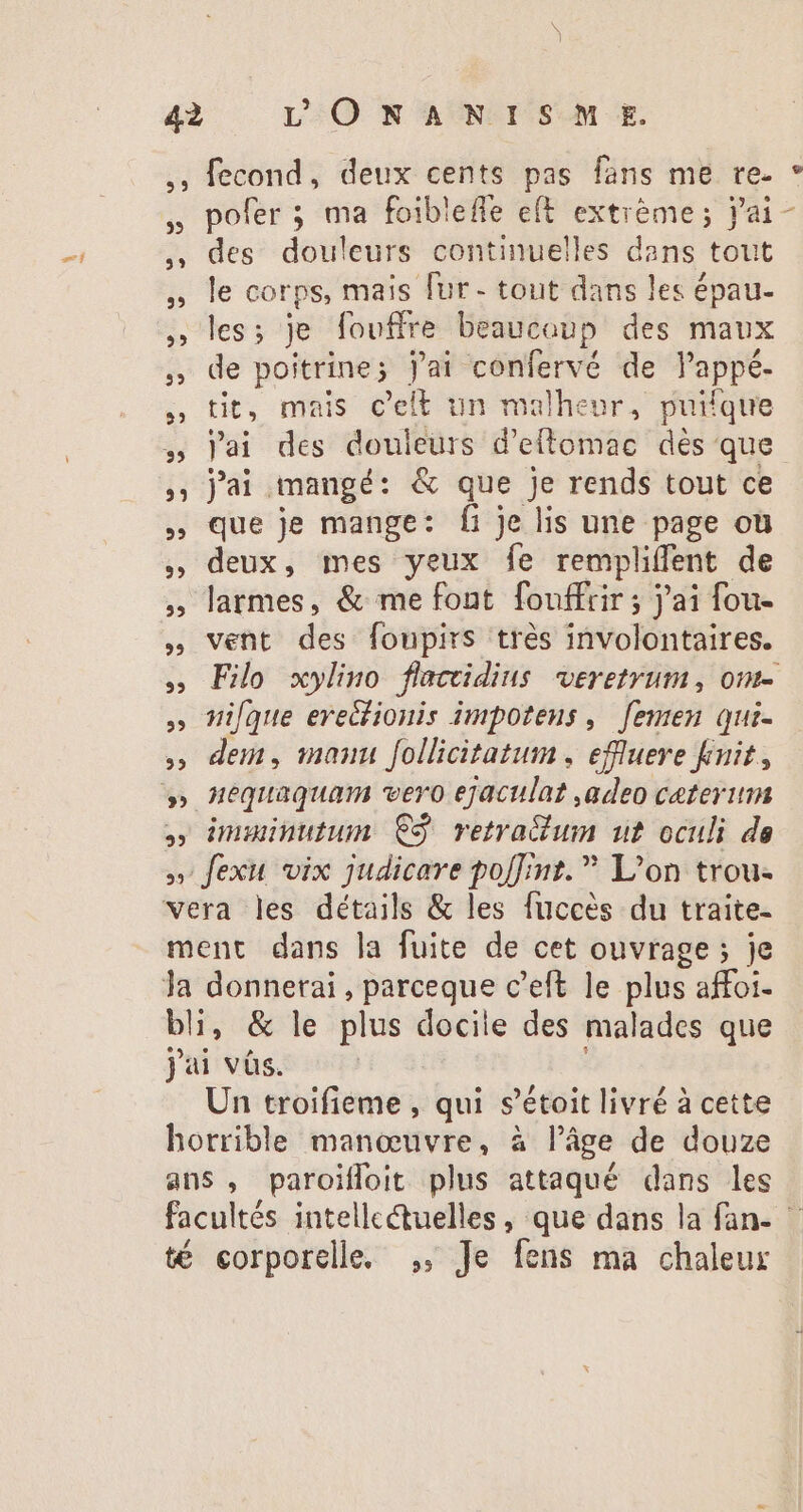 1 ,, fecond, deux cents pas fans me re. des douleurs continuelles dans tout le corps, mais fur- tout dans les épau- , les; je fouffre beaucoup des maux ,» de poitrine; j'ai confervé de l'appé. tit, mais c'elE un malheur, puifque » lai des douleurs d'eftomac dès que , j'ai mangé: &amp; que je rends tout ce , que je mange: fi je lis une page où , deux, mes yeux fe rempliffent de , larmes, &amp; me font fouffrir ; jai fou- » vent des foupirs trés involontaires. » ique ereclionis impotens ,. femen qui- » dem, manu follicitatum, effluere knit, » imuinutunm C3 retra&amp;ium ut oculi de » fexu vix judicare po[Tmt. L'on trou. vera les détails &amp; les fuccés du traite- ment dans la fuite de cet ouvrage ; je Ja donnerai, parceque c'eft le plus affoi- bli, &amp; le plus docile des malades que jai vàs. Un troifieme , qui s'étoit livré à cette horrible manœuvre, à l’âge de douze ans , paroiffoit plus attaqué dans les té corporelle, ,, Je fens ma chaleur v x