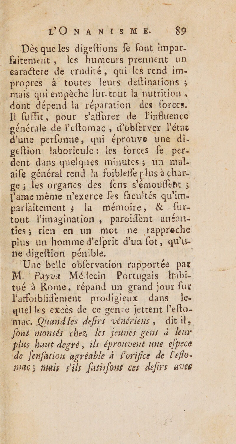 Désqueles digeftions fe font impar- faitement , les humeurs prennent. un caractere de crudité, qui les rend im- propres à toutes leurs deftinations ; mais qui empèche fur. tout la nutrition, dont dépend la réparation des forces. Il fuit, pour saflurer de l'influence générale de l'eftomac , d'obferver l'état d'une perfonne, qui éprouve une di- geftion laborieufe: les forces fe per- dent dans quelques minutes; u3 mal. aife général rend la foibleffe plus à char. ge; les organes des [ens s’émouflent ; l'ame méme n'exerce fes facultés qu'im- parfaitement ; la mémoire, &amp; fur- tout l'imagination , paroiffent ancan- ties; rien en un mot ne rappreche plus un homme d’efprit d'un fot , qu'u- ne digeftion pénible. Une belle obfervation rapportée pat M. Payva Mélecin Portugais habi- tué à Rome, répand un grand jour fur latfoibliffement prodigieux dans le. quelles excés de ce genre jettent l'efto- mac. Quand les defirs vénériens, ditil, font montés chez les jeunes gens à leur plus baut degré, ils éprouvent une efpece de Jenfation agréable a Porifice de l'effo- ncs meis s'ils fatisfont ces defirs aves