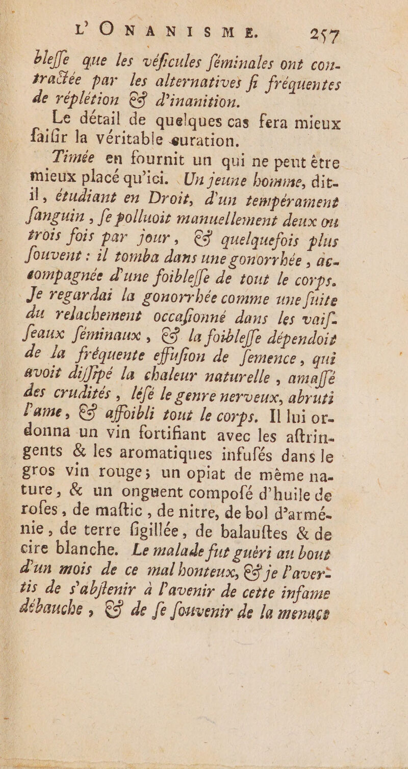 blefe que les véficules féminales ont con- traitée par les alternatives fi fréquentes de réplétion €. d'inauition. Le détail de quelques cas fera mieux faiGr la véritable euration. | Timée en fournit un qui ne peut être mieux placé qu'ici. Un jeune homme, dit. il, étudiant en Droit, d'un tempérament | fanguin , fe polluoit manuellement deux ou rois fois par jour, €ÿ quelquefois plus . Jouvent : il tomba dans une gonorrbée ; ác- eompagnée d'une foiblele de tout le corps. Je regardai la gonorrhée comme une fuite du relachement occafionné dans les vaif- Jeaux féminaux , € la foibleffe dépendois de la fréquente effufion de femence , qui avoit diffipé la chaleur naturelle , ama[fe des crudités, léfé le genre nerveux, abrur: lame, €2 affoibli tour le corps, Il lui or- donna un vin fortifiant avec les aftrin- gents &amp; les aromatiques infufés dans le: . gros vin rouge; un opiat de méme na- ture, &amp; un onguent compofé d'huile de rofes , de maftic , de nitre, de bol darmé- nie , de terre figillée, de balauftes &amp; de cire blanche. Le malade fut guéri au boue d'un mois de ce mal honteux, €$ je Paver: Jis de s'abjtenir à l'avenir de cette infame débauche , € de fe fouvenir de la Mnenace