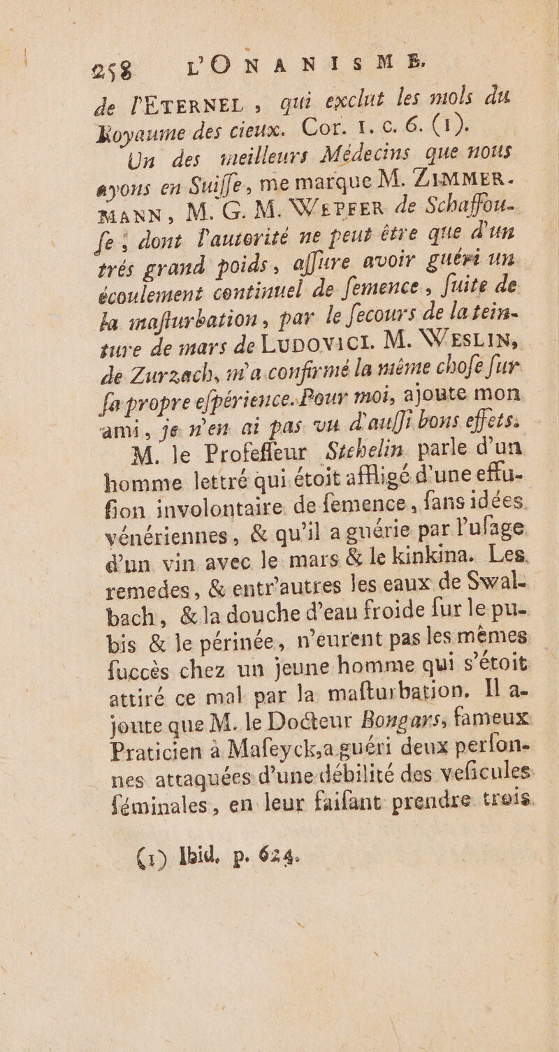 gg LONANISME. de l'ETERNEL , qui exclut les mols du Koyawme des cieux. Cor. Y. c. &amp;.. T3. Un des meilleurs Médecins que nous ayons en Suiffe, me marque M. ZiMMER. MANN, M. G. M. Ws?rER de Schaffou-. fe ; dont l'autorité ne peut être que d'un trés grand poids, affure avoir guéri un écoulement continuel de femence , [uite de la maflurbation, par le Jecours de latein- sure de mars de Lunovict. M. NV ESLIN, de Zurzach, n'a confirmé la même chofe [ur fa propre efpérience..Pour moi, ajoute mon ami, je men ai pas va d'auf]i bons effets. M. le Profefleur Séchelin parle d'un. homme lettré qui étoit affligé d'une eftu- fion involontaire de femence , fans idées. vénériennes, &amp; qu'il a guérie par l'ufage d'un vin avec le mars &amp; le kinkina. Les. remedes , &amp; entr'autres les eaux de Swal- bach, &amp;la douche d’eau froide fur le pu- bis &amp; le périnée, n'eurent pas les mêmes Succès chez un jeune homme qui s’étoit attiré ce mal par la mafturbation. Il a- joute que M. le Docteur Bongars, fameux Praticien à Mafeyck;a guéri deux perlon- nes attaquées d'une débilité des veficules. féminales, en leur faifant prendre treis