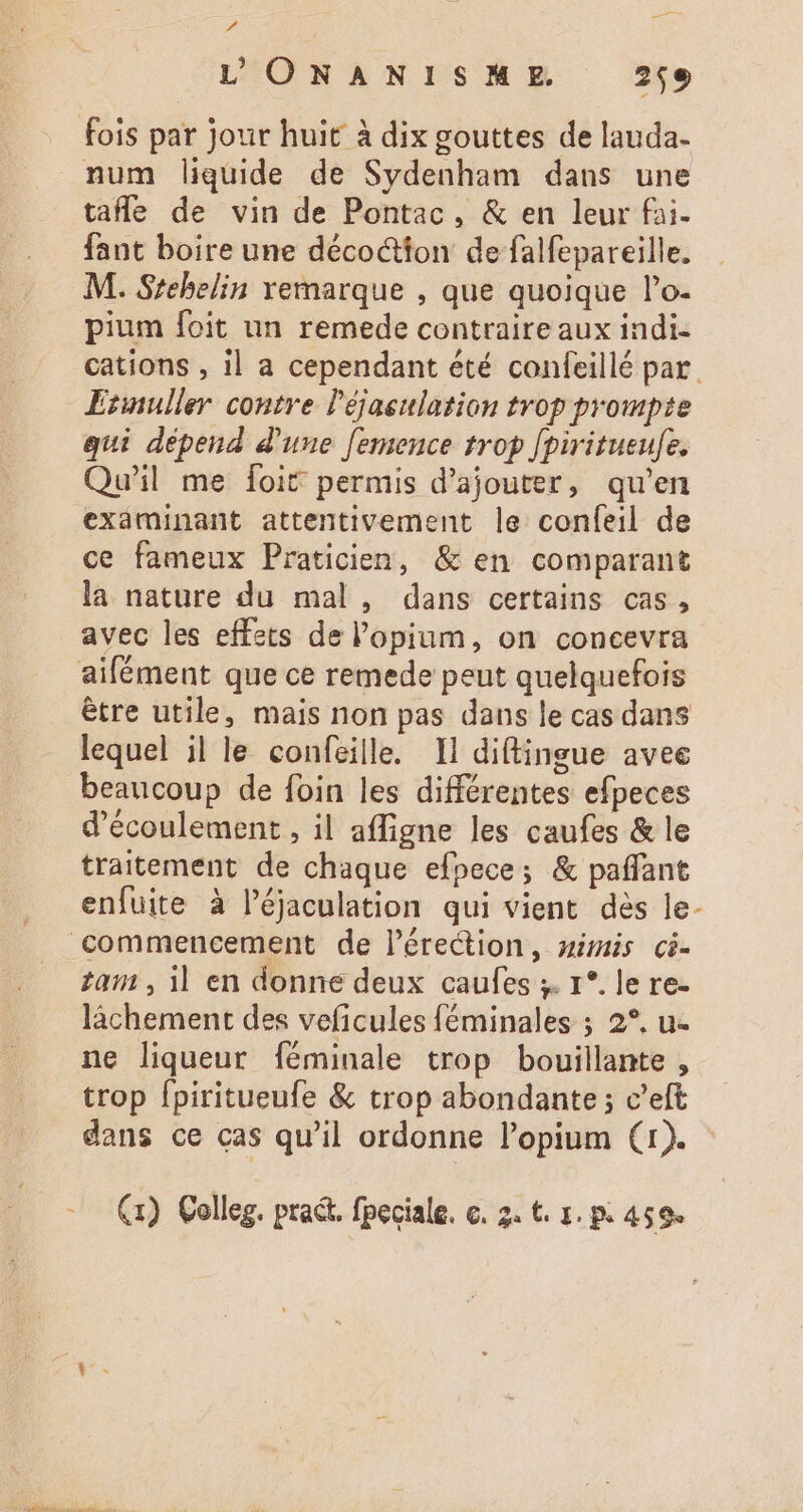 - L'ONANISME. 259 fois par Jour huit à dix gouttes de lauda. num liquide de Sydenham dans une tafle de vin de Pontac, &amp; en leur fai. fant boire une décoctton de falfepareille. M. Srehelin vemarque , que quoique l'o- pium foit un remede contraire aux indi- cations , il a cependant été confeillé par Etinuller contre l'éjaeulation trop prompte qui dépend d'une femence trop [piritueufe. Qu'il me foit permis d'ajouter, qu'en examinant attentivement le confeil de ce fameux Praticien, &amp; en comparant la nature du mal, dans certains cas, avec les effets de l'opium, on concevra aifément que ce remede peut quelquefois être utile, mais non pas dans le cas dans lequel il le confeille. Il diftingue avee beaucoup de foin les différentes efpeces d'écoulement , il affigne les caufes &amp; le traitement de chaque efpece; &amp; paffant enfuite à l’éjaculation qui vient dés le- commencement de l'érection, nimis ci- tam , il en donne deux caufes ;. 1*. le re- làchement des veficules féminales ; 2*. u- ne liqueur féminale trop bouillante , trop fpiritueufe &amp; trop abondante ; c'eft dans ce cas qu'il ordonne l'opium (1). -