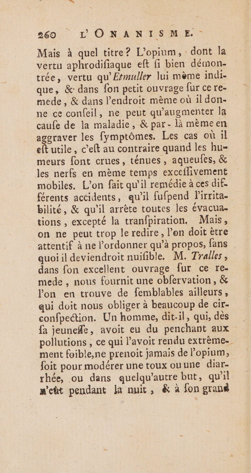 266 LDONANISME:- Mais à quel titre? L'opium, dont la vertu aphrodifiaque eft (i bien démon- trée, vertu qu' Etmuller lui meme indi- que, &amp; dans fon petit ouvrage fur ce re- mede , &amp; dans l'endroit méme où il don- ne ce confeil , ne peut qu'augmenter la caufe de la maladie, &amp; par- là mèmeen aggraver les fymptómes. Les cas où il eft utile, c’eft au contraire quand les hu- meurs font crues, ténues , aqueufes, &amp; les nerfs en mème temps exceflivement mobiles, L'on fait qu'il remédie à ces dif- férents accidents, qu'il fufpend P'irrita- bilité, &amp; qu'il arréte toutes les évacua- tions , excepté la tranfpiration. Mais, on ne peut trop le redire , l'on doit étre attentif à ne l'ordonner qu'à propos, fans quoi il deviendroit nuifible. M. Tralles, dans fon excellent ouvrage fur ce re- mede , nous fournit une obfervation , &amp; lon en trouve de femblables ailleurs , qui doit nous obliger à beaucoup de cir- confpection. Un homme, dit-il, qui, dès pollutions , ce qui l'avoit rendu extréme- ment foible,ne prenoit jamais de l'opium, foit pour modérer une toux ouune diar- rhée, ou dans quelqu'autre but, qu'il m'eüt pendant la nuit, &amp; à fon grand