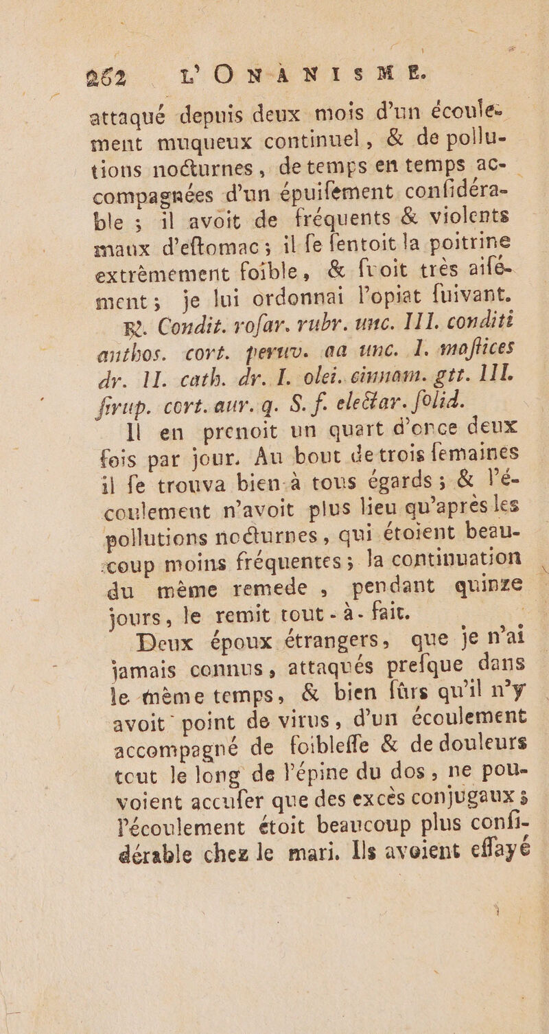 attaqué depuis deux mois d'un écoule- ment muqueux continuel, &amp; de pollu- tions nocturnes, de temps en temps ac- compagnées d'un épuifement confidéra- | ble ; il avoit de fréquents &amp; violents maux d'eftomac; il fe fentoit la poitrine extrémement foible, &amp; fvoit très aifé- ment; je lui ordonnai l'opiat fuivant. Re. Condit. vofav. rubr. unc. IHI. conditi anthos. covt. peruv. aa unc. l. maffices dv. ll. cath. dr. I. olei. cinnam. git. LIL fivup. cort. aur. a. 8. f. electar. feli. ll en prenoit un quart d'once deux fois par jour. Au bout detrois femaines il fe trouva bien-à tous égards ; &amp; l'é- coulemeut n'avoit plus lieu qu'apres les pollutions nocturnes, qui étoient beau- «coup moins fréquentes; Ja continuation du méme remede , pendant quinze jours, le remit tout - à- fait. | Deux époux étrangers, que je n'ai jamais connus, attaqués prefque dans le mème temps, &amp; bien fürs qu'il n'y avoit point de virus, d’un écoulement accompagné de foibleffe &amp; de douleurs tout le long de l'épine du dos, ne pou- voient accufer que des excès conjugaux s l'écoulement étoit beaucoup plus confi- dérable chez le mari. Ils avoient cfayé 1