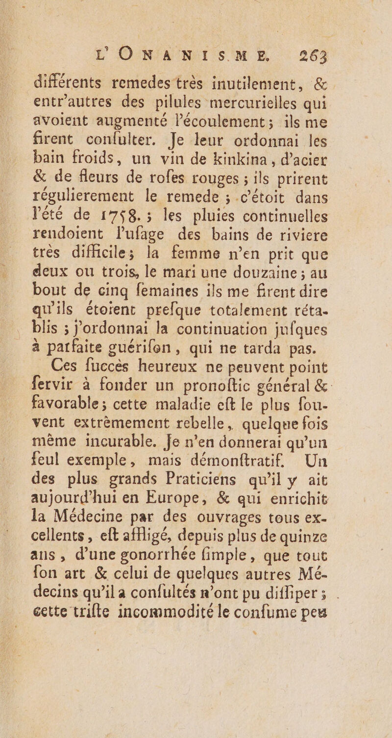 différents remedes trés inutilement, &amp; entr'autres des pilules mercurielles qui avolent augmenté l'écoulement; ils me firent confulter. Je leur ordonnai les bain froids, un vin de kinkina , d'acier &amp; de fleurs de rofes rouges ; ils prirent régulierement le remede ; .c'étoit dans l'été de 1758. ; les pluies continuelles rendoient l'ufage des bains de riviere trés difficile; la femme n'en prit que deux ou trois, le mari une douzaine ; au bout de cinq femaines ils me firent dire qu'ils étoient prefque totalement réta- blis ; 'ordonnai la continuation jufques à parfaite guérifen , qui ne tarda pas. Ces fuccès heureux ne peuvent point fervir à fonder un pronoltic général &amp; favorable; cette maladie eít le plus fou- vent extrémement rebelle, quelquefois méme incurable. Je n'en donnerai qu'un feul exemple, mais démonítratif. Un des plus grands Praticiens qu'il y ait aujourd'hui en Europe, &amp; qui enrichit la Médecine par des ouvrages tous ex- cellents , eft affligé, depuis plus de quinze ans , d'une gonorrhée (imple, que tout fon art &amp; celui de quelques autres Mé- decins qu'il a confultés n'ont pu ditfiper; . éette trilte incommodité le confume peu