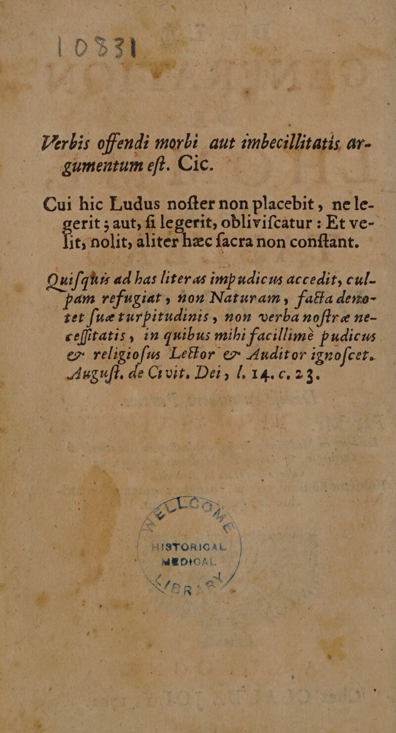 Verbis offendi morbi aut imbecillitatis ar- gumentum eft. Cic. Cui hic Eudus nofter non placebit , nele- gere ; aut, fi legerit, oblivifcatur : Et ve- it, nolit, aliter hæc facra non conftant. Quif. quss ad has liter as impudicus accedit, cul. pam refugiat, non Naturam, faëla deno- tet [ue turpitudinis, non verbanoftre ne- cefitatis, in quibus mihi facillimè pudicus. e7 religiofus Leëlor er Auditor ignofcer. Augufl, de Civit, Dei, L 146,23. &gt;= QT À, D |. HISTORICAL MHDICAL. } Cy 4 / NTBRAE A